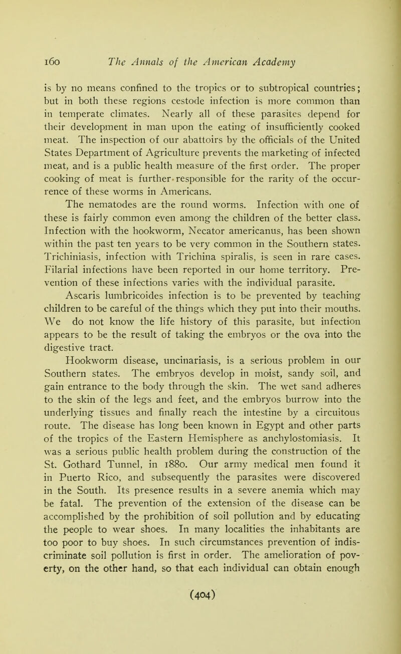 is by no means confined to the tropics or to subtropical countries; but in both these regions cestode infection is more common than in temperate climates. Nearly all of these parasites depend for their development in man upon the eating of insufficiently cooked meat. The inspection of our abattoirs by the officials of the United States Department of Agriculture prevents the marketing of infected meat, and is a public health measure of the first order. The proper cooking of meat is further-responsible for the rarity of the occur- rence of these worms in Americans. The nematodes are the round worms. Infection with one of these is fairly common even among the children of the better class. Infection with the hookworm, Necator americanus, has been shown within the past ten years to be very common in the Southern states. Trichiniasis, infection with Trichina spiralis, is seen in rare cases. Filarial infections have been reported in our home territory. Pre- vention of these infections varies with the individual parasite. Ascaris lumbricoides infection is to be prevented by teaching children to be careful of the things which they put into their mouths. We do not know the life history of this parasite, but infection appears to be the result of taking the embryos or the ova into the digestive tract. Hookworm disease, uncinariasis, is a serious problem in our Southern states. The embryos develop in moist, sandy soil, and gain entrance to the body through the skin. The wet sand adheres to the skin of the legs and feet, and the embryos burrow into the underlying tissues and finally reach the intestine by a circuitous route. The disease has long been known in Egypt and other parts of the tropics of the Eastern Hemisphere as anchylostomiasis. It was a serious public health problem during the construction of the St. Gothard Tunnel, in 1880. Our army medical men found it in Puerto Rico, and subsequently the parasites were discovered in the South. Its presence results in a severe anemia which may be fatal. The prevention of the extension of the disease can be accomplished by the prohibition of soil pollution and by educating the people to wear shoes. In many localities the inhabitants are too poor to buy shoes. In such circumstances prevention of indis- criminate soil pollution is first in order. The amelioration of pov- erty, on the other hand, so that each individual can obtain enough