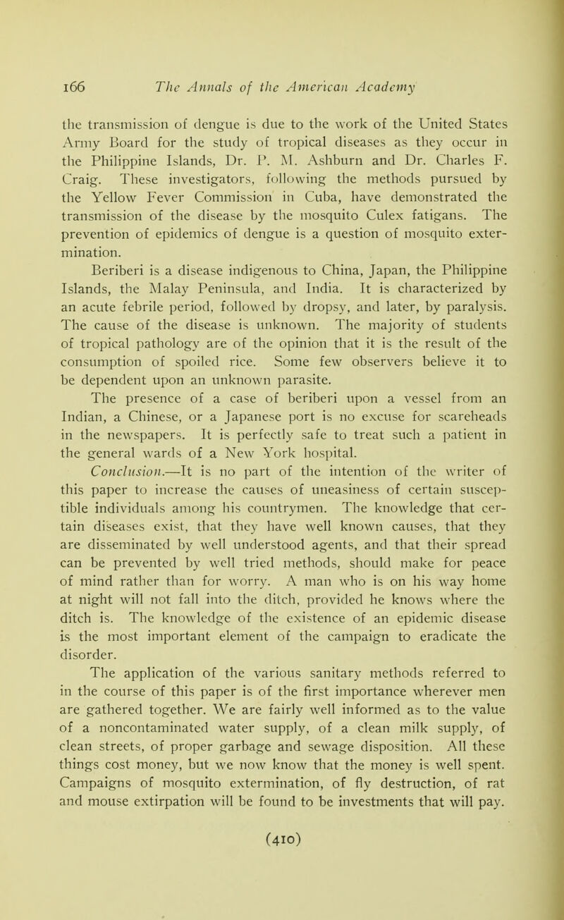 the transmission of dengue is due to the work of the United States Army Board for the study of tropical diseases as they occur in the Phihppine Islands, Dr. 1'. M. Ashburn and Dr. Charles F. Craig. These investigators, following the methods pursued by the Yellow Fever Commission in Cuba, have demonstrated the transmission of the disease by the mosquito Culex fatigans. The prevention of epidemics of dengue is a question of mosquito exter- mination. Beriberi is a disease indigenous to China, Japan, the Philippine Islands, the Malay Peninsula, and India. It is characterized by an acute febrile period, followed by dropsy, and later, by paralysis. The cause of the disease is unknown. The majority of students of tropical pathology are of the opinion that it is the result of the consumption of spoiled rice. Some few observers believe it to be dependent upon an unknown parasite. The presence of a case of beriberi upon a vessel from an Indian, a Chinese, or a Japanese port is no excuse for scareheads in the newspapers. It is perfectly safe to treat such a patient in the general wards of a New York hospital. Conclusion.—It is no part of the intention of the writer of this paper to increase the causes of uneasiness of certain suscep- tible individuals among his countrymen. The knowledge that cer- tain diseases exist, that they have well known causes, that they are disseminated by well understood agents, and that their spread can be prevented by well tried methods, should make for peace of mind rather than for worry. A man who is on his way home at night will not fall into the ditch, provided he knows where the ditch is. The knowledge of tlie existence of an epidemic disease is the most important element of the campaign to eradicate the disorder. The application of the various sanitary methods referred to in the course of this paper is of the first importance wherever men are gathered together. We are fairly well informed as to the value of a noncontaminated water supply, of a clean milk supply, of clean streets, of proper garbage and sewage disposition. All these things cost money, but we now know that the money is well spent. Campaigns of mosquito extermination, of fly destruction, of rat and mouse extirpation will be found to be investments that will pay. (410)