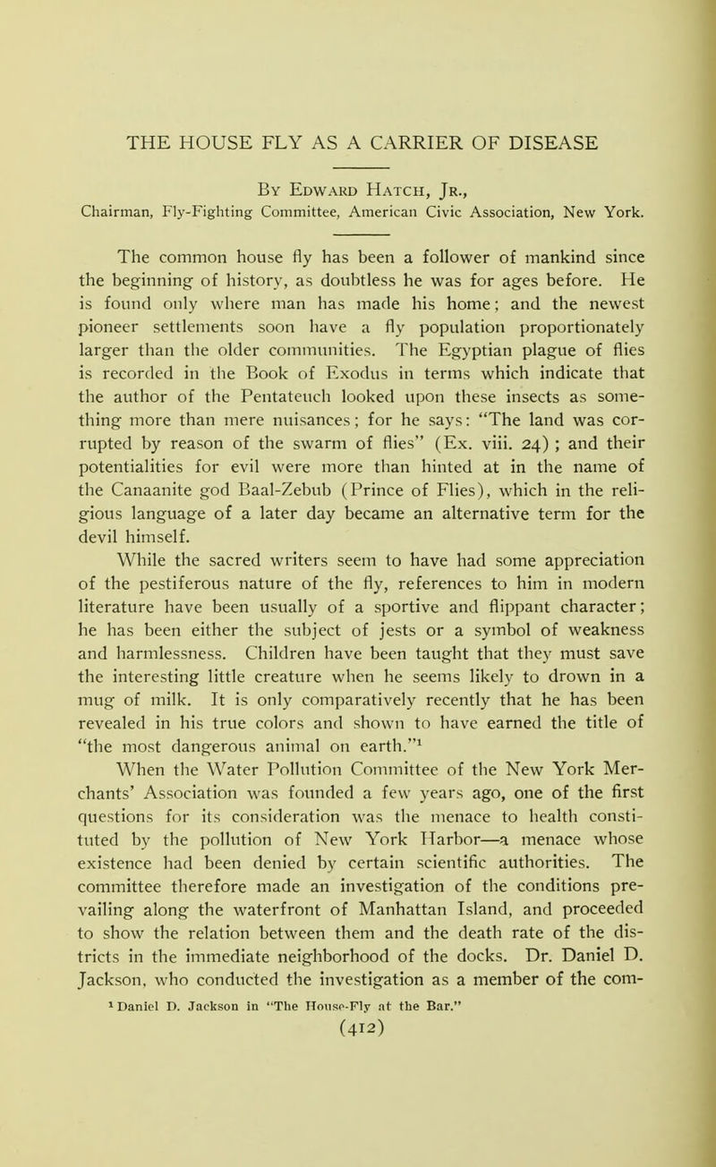 THE HOUSE FLY AS A CARRIER OF DISEASE By Edward Hatch, Jr., Chairman, Fly-Fighting Committee, American Civic Association, New York. The common house fly has been a follower of mankind since the beginning of history, as doubtless he was for ages before. He is found only where man has made his home; and the newest pioneer settlements soon have a fly population proportionately larger than the older communities. The Egyptian plague of flies is recorded in the Book of Exodus in terms which indicate that the author of the Pentateuch looked upon these insects as some- thing more than mere nuisances; for he says: The land was cor- rupted by reason of the swarm of flies (Ex. viii. 24) ; and their potentialities for evil were more than hinted at in the name of the Canaanite god Baal-Zebub (Prince of Flies), which in the reli- gious language of a later day became an alternative term for the devil himself. While the sacred writers seem to have had some appreciation of the pestiferous nature of the fly, references to him in modern literature have been usually of a sportive and flippant character; he has been either the subject of jests or a symbol of weakness and harmlessness. Children have been taught that they must save the interesting little creature when he seems likely to drown in a mug of milk. It is only comparatively recently that he has been revealed in his true colors and shown to have earned the title of the most dangerous animal on earth. When the Water Pollution Committee of the New York Mer- chants' Association was foiuided a few years ago, one of the first questions for its consideration was the menace to health consti- tuted by the pollution of New York Harbor—a menace whose existence had been denied by certain scientific authorities. The committee therefore made an investigation of the conditions pre- vailing along the waterfront of Manhattan Island, and proceeded to show the relation between them and the death rate of the dis- tricts in the immediate neighborhood of the docks. Dr. Daniel D. Jackson, who conducted the investigation as a member of the com- ^ Daniel D. Jackson in Tlie nousp-FIy at the Bar.