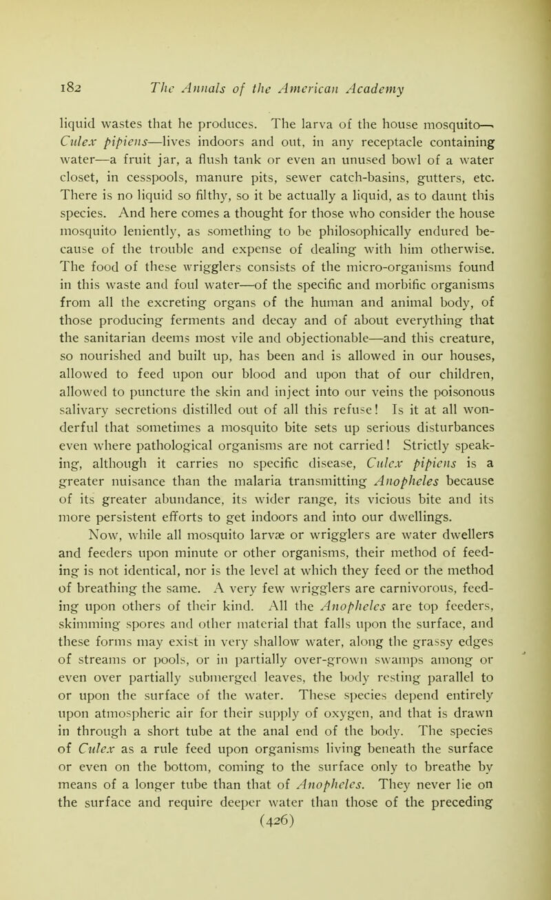 liquid wastes that he produces. The larva of the house mosquito—> Culex pipiens—lives indoors and out, in any receptacle containing water—a fruit jar, a flush tank or even an unused bowl of a water closet, in cesspools, manure pits, sewer catch-basins, gutters, etc. There is no liquid so filthy, so it be actually a liquid, as to daunt this species. And here comes a thought for those who consider the house mosquito leniently, as something to be philosophically endured be- cause of the trouble and expense of dealing with him otherwise. The food of these wrigglers consists of the micro-organisms found in this waste and foul water—of the specific and morbific organisms from all the excreting organs of the human and animal body, of those producing ferments and decay and of about everything that the sanitarian deems most vile and objectionable—and this creature, so nourished and built up, has been and is allowed in our houses, allowed to feed upon our blood and upon that of our children, allowed to puncture the skin and inject into our veins the poisonous salivary secretions distilled out of all this refuse! Is it at all won- derful that sometimes a mosquito bite sets up serious disturbances even where pathological organisms are not carried! Strictly speak- ing, although it carries no specific disease, Culex pipiens is a greater nuisance than the malaria transmitting Anopheles because of its greater abundance, its wider range, its vicious bite and its more persistent efforts to get indoors and into our dwellings. Now, while all mosquito larvae or wrigglers are water dwellers and feeders upon minute or other organisms, their method of feed- ing is not identical, nor is the level at which they feed or the method of breathing the same. A very few wrigglers are carnivorous, feed- ing upon others of their kind. All the Anopheles are top feeders, skimming spores and other material that falls upon tlie surface, and these forms may exist in very shallow water, along the grassy edges of streams or pools, or in partially over-grown swamps among or even over partially submerged leaves, the body resting parallel to or upon the surface of the water. These species depend entirely upon atmospheric air for their supply of oxygen, and that is drawn in through a short tube at the anal end of the body. The species of Culex as a rule feed upon organisms living beneath the surface or even on the bottom, coming to the surface only to breathe by means of a longer tube than that of Anopheles. They never lie on the surface and require deeper water than those of the preceding