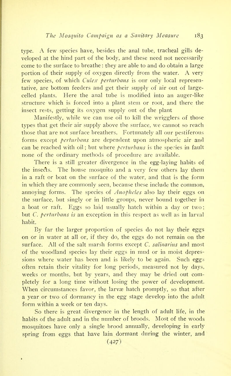 type. A few species have, besides the anal tube, tracheal gills de- veloped at the hind part of the body, and these need not necessarily come to the surface to breathe: they are able to and do obtain a large portion of their supply of oxygen directly from the water. A very few species, of which Culcx perturbans is our only local represen- tative, are bottom feeders and get their supply of air out of large- celled plants. Here the anal tube is modified into an auger-like structure ^vhich is forced into a plant stem or root, and there the insect rests, getting its oxygen supply out of the plant Manifestly, while we can use oil to kill the wrigglers of those types that get their air supply above the surface, we cannot so reach those that are not surface breathers. Fortunately all our pestiferous forms except perturbans are dependent upon atmospheric air and can be reached with oil; but where perturbans is the spe'ies in fault none of the ordinary methods of procedure arc available. There is a still greater divergence in the egg-laying habits of the insec'ts. The house mosquito and a very few others lay them in a raft or boat on the surface of the water, and that is the form in which they are commonly seen, because these include the common, annoying forms. The species of Anopheles also lay their eggs on the surface, but singly or in little groups, never bound together in a boat or raft. Eggs so laid usually hatch within a day or two; but C. perturbans is an exception in this respect as well as in larval habit. By far the larger proportion of species do not lay their eggs on or in water at all or, if they do, the eggs do not remain on the surface. All of the salt marsh forms except C. salinarius and most of the woodland species lay their eggs in mud or in moist depres- sions where water has been and is likely to be again. Such eggs often retain their vitality for long periods, measured not by days, weeks or months, but by years, and they may be dried out com- pletely for a long time without losing the power of development. When circumstances favor, the larvae hatch promptly, so that after a year or two of dormancy in the egg stage develop into the adult form within a week or ten days. So there is great divergence in the length of adult life, in the habits of the adult and in the number of broods. Most of the woods mosquitoes have only a single brood annually, developing in early spring from eggs that have lain dormant during the winter, and