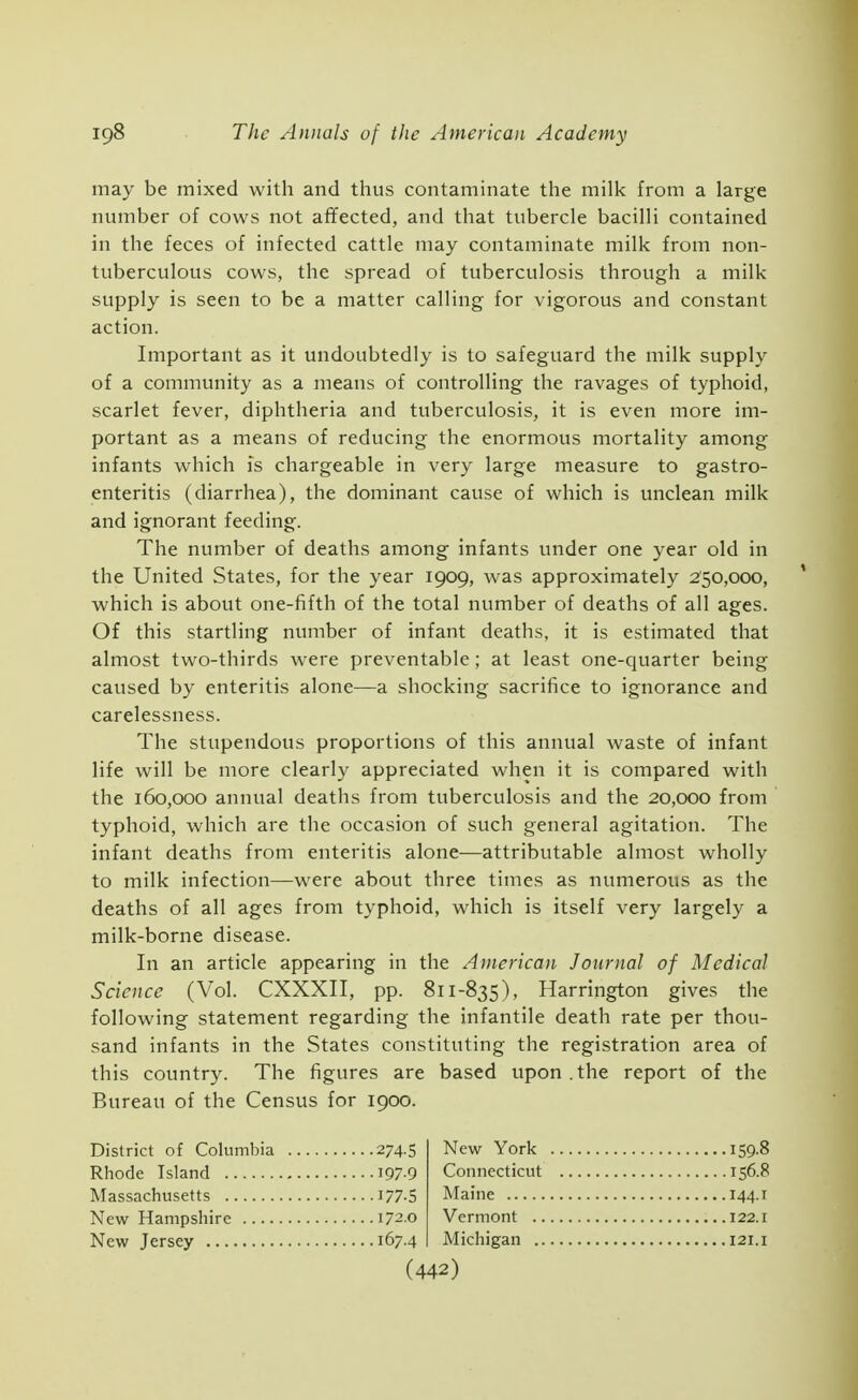 may be mixed with and thus contaminate the milk from a large number of cows not affected, and that tubercle bacilli contained in the feces of infected cattle may contaminate milk from non- tuberculous cows, the spread of tuberculosis through a milk supply is seen to be a matter calling for vigorous and constant action. Important as it undoubtedly is to safeguard the milk supply of a community as a means of controlling the ravages of typhoid, scarlet fever, diphtheria and tuberculosis, it is even more im- portant as a means of reducing the enormous mortality among infants which is chargeable in very large measure to gastro- enteritis (diarrhea), the dominant cause of which is unclean milk and ignorant feeding. The number of deaths among infants under one year old in the United States, for the year 1909, was approximately 250,000, which is about one-fifth of the total number of deaths of all ages. Of this startling number of infant deaths, it is estimated that almost two-thirds were preventable ; at least one-quarter being caused by enteritis alone—a shocking sacrifice to ignorance and carelessness. The stupendous proportions of this annual waste of infant life will be more clearly appreciated when it is compared with the 160,000 annual deaths from tuberculosis and the 20,000 from typhoid, which are the occasion of such general agitation. The infant deaths from enteritis alone—attributable almost wholly to milk infection—were about three times as numerous as the deaths of all ages from typhoid, which is itself very largely a milk-borne disease. In an article appearing in the American Journal of Medical Science (Vol. CXXXII, pp. 811-835), Harrington gives the following statement regarding the infantile death rate per thou- sand infants in the States constituting the registration area of this country. The figures are based upon .the report of the Bureau of the Census for 1900. District of Columbia 274.5 Rhode Island 197-9 Massachusetts J77-5 New Hampshire 172.0 New Jersey 167.4 New York 159.8 Connecticut 156.8 Maine 144.1 Vermont 122.i Michigan 121. i (442)