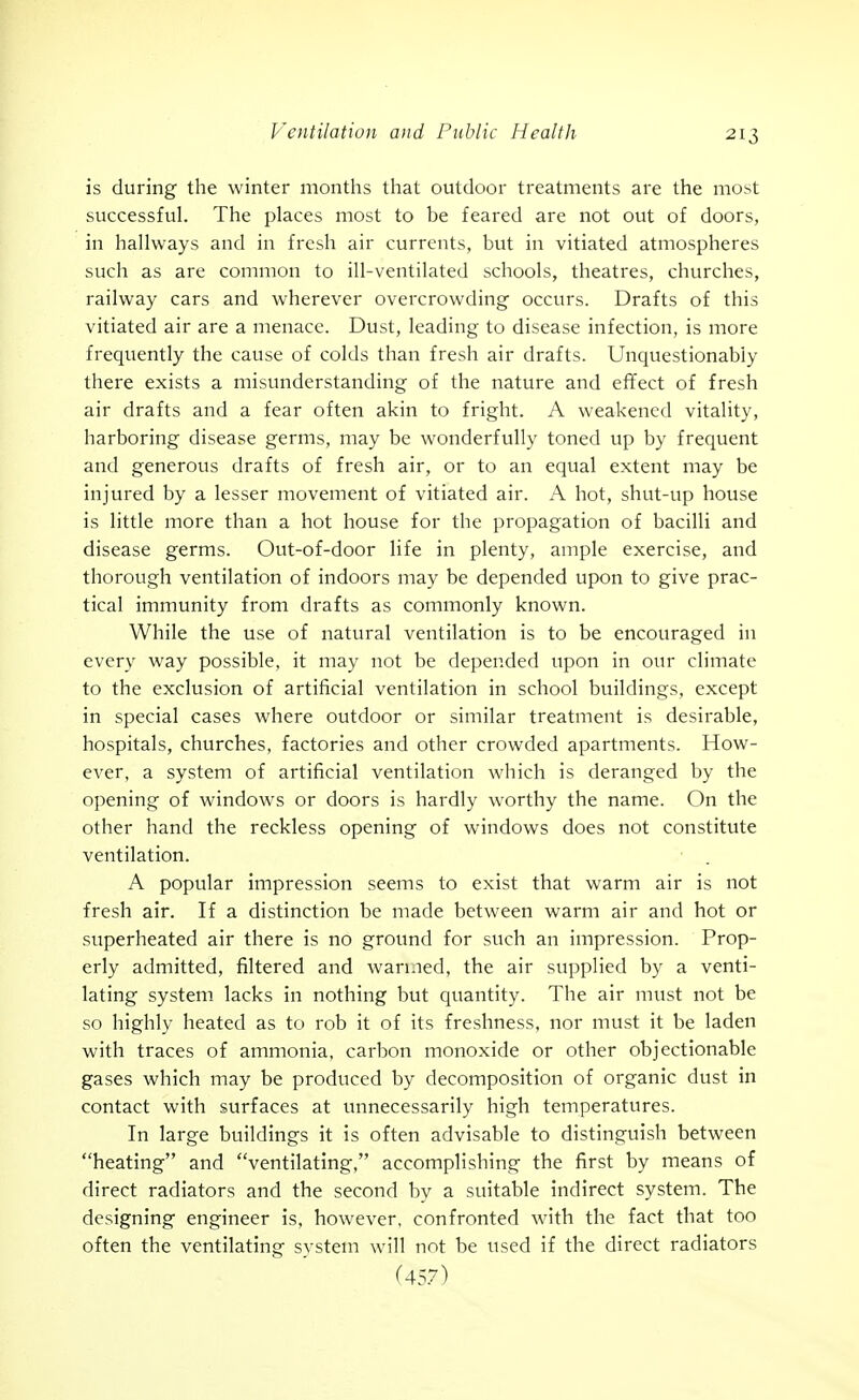 is during the winter months that outdoor treatments are the most successful. The places most to be feared are not out of doors, in hallways and in fresh air currents, but in vitiated atmospheres such as are common to ill-ventilated schools, theatres, churches, railway cars and wherever overcrowding occurs. Drafts of this vitiated air are a menace. Dust, leading to disease infection, is more frequently the cause of colds than fresh air drafts. Unquestionably there exists a misunderstanding of the nature and effect of fresh air drafts and a fear often akin to fright. A weakened vitality, harboring disease germs, may be wonderfully toned up by frequent and generous drafts of fresh air, or to an equal extent may be injured by a lesser movement of vitiated air. A hot, shut-up house is little more than a hot house for the propagation of bacilli and disease germs. Out-of-door life in plenty, ample exercise, and thorough ventilation of indoors may be depended upon to give prac- tical immunity from drafts as commonly known. While the use of natural ventilation is to be encouraged in every way possible, it may not be depended upon in our climate to the exclusion of artificial ventilation in school buildings, except in special cases where outdoor or similar treatment is desirable, hospitals, churches, factories and other crowded apartments. How- ever, a system of artificial ventilation which is deranged by the opening of windows or doors is hardly worthy the name. On the other hand the reckless opening of windows does not constitute ventilation. A popular impression seems to exist that warm air is not fresh air. If a distinction be made between warm air and hot or superheated air there is no ground for such an impression. Prop- erly admitted, filtered and wan.ied, the air supplied by a venti- lating system lacks in nothing but quantity. The air must not be so highly heated as to rob it of its freshness, nor must it be laden with traces of ammonia, carbon monoxide or other objectionable gases which may be produced by decomposition of organic dust in contact with surfaces at unnecessarily high temperatures. In large buildings it is often advisable to distinguish between heating and ventilating, accomplishing the first by means of direct radiators and the second by a suitable indirect system. The designing engineer is, however, confronted with the fact that too often the ventilating svstem will not be used if the direct radiators (457)