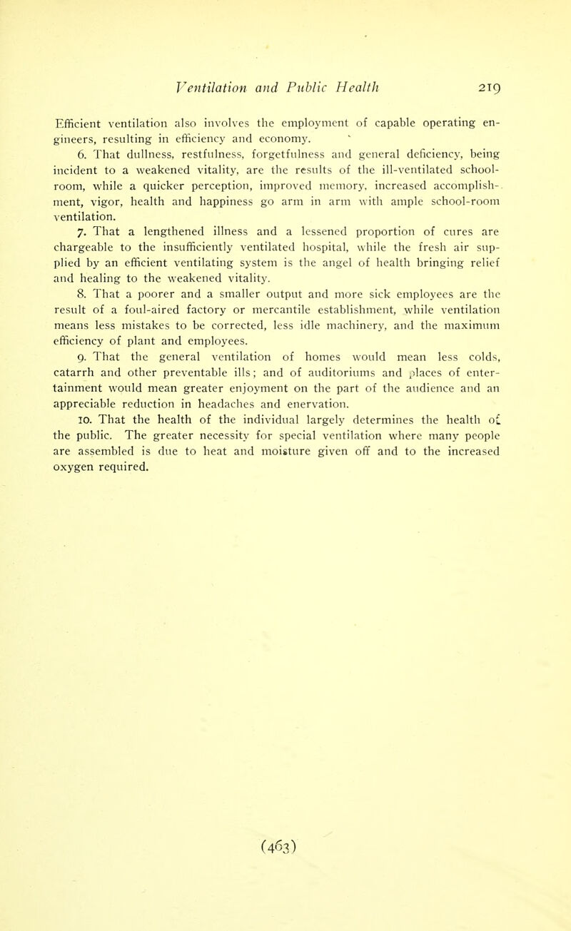 Efficient ventilation also involves the employment of capable operating en- gineers, resulting in efficiency and economy. 6. That dullness, restfulness, forgetfulness and general deficiency, being incident to a weakened vitality, are the results of the ill-ventilated school- room, while a quicker perception, improved memory, increased accomplish- ment, vigor, health and happiness go arm in arm with ample school-room ventilation. 7. That a lengthened illness and a lessened proportion of cures are chargeable to the insufficiently ventilated hospital, while the fresh air sup- plied by an efficient ventilating system is the angel of health bringing relief and healing to the weakened vitality. 8. That a poorer and a smaller output and more sick employees are the result of a foul-aired factory or mercantile establishment, while ventilation means less mistakes to be corrected, less idle machinery, and the maximiun efficiency of plant and employees. 9. That the general ventilation of homes would mean less colds, catarrh and other preventable ills; and of auditoriums and places of enter- tainment would mean greater enjoyment on the part of the audience and an appreciable reduction in headaches and enervation. 10. That the health of the individual largely determines the health Ol the public. The greater necessity for special ventilation where many people are assembled is due to heat and moisture given off and to the increased oxygen required. (463)