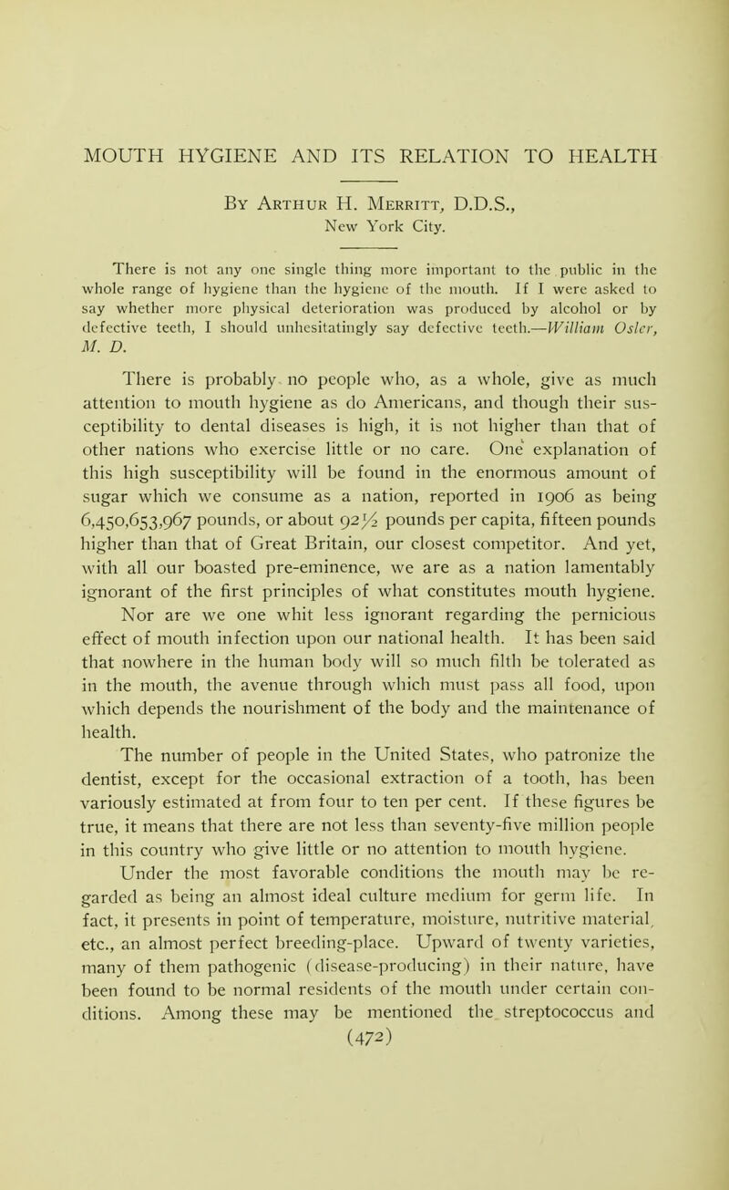 MOUTH HYGIENE AND ITS RELATION TO HEALTH By Arthur H. Merritt, D.D.S., New York City. There is not any one single thing more important to the piibHc in the whole range of hygiene than the hygiene of the mouth. If I were asked to say whether more physical deterioration was produced by alcohol or by defective teeth, I should unhesitatingly say defective teeth.—William Osier, M. D. There is probably no people who, as a whole, give as much attention to month hygiene as do Americans, and though their sus- ceptibility to dental diseases is high, it is not higher than that of other nations who exercise little or no care. One explanation of this high susceptibility will be found in the enormous amount of sugar which we consume as a nation, reported in 1906 as being 6,450,653,967 pounds, or about 92)^ pounds per capita, fifteen pounds higher than that of Great Britain, our closest competitor. And yet, with all our boasted pre-eminence, we are as a nation lamentably ignorant of the first principles of what constitutes mouth hygiene. Nor are we one whit less ignorant regarding the pernicious effect of mouth infection upon our national health. It has been said that nowhere in the human body will so much filth be tolerated as in the mouth, the avenue through which must pass all food, upon which depends the nourishment of the body and the maintenance of health. The number of people in the United States, who patronize the dentist, except for the occasional extraction of a tooth, has been variously estimated at from four to ten per cent. If these figures be true, it means that there are not less than seventy-five million people in this country who give little or no attention to mouth hygiene. Under the most favorable conditions the mouth may be re- garded as being an alinost ideal culture medium for germ life. In fact, it presents in point of temperature, inoisture, nutritive material, etc., an almost perfect breeding-place. Upward of twenty varieties, many of them pathogenic (disease-producing) in their nature, have been found to be normal residents of the mouth under certain con- ditions. Among these may be mentioned the streptococcus and