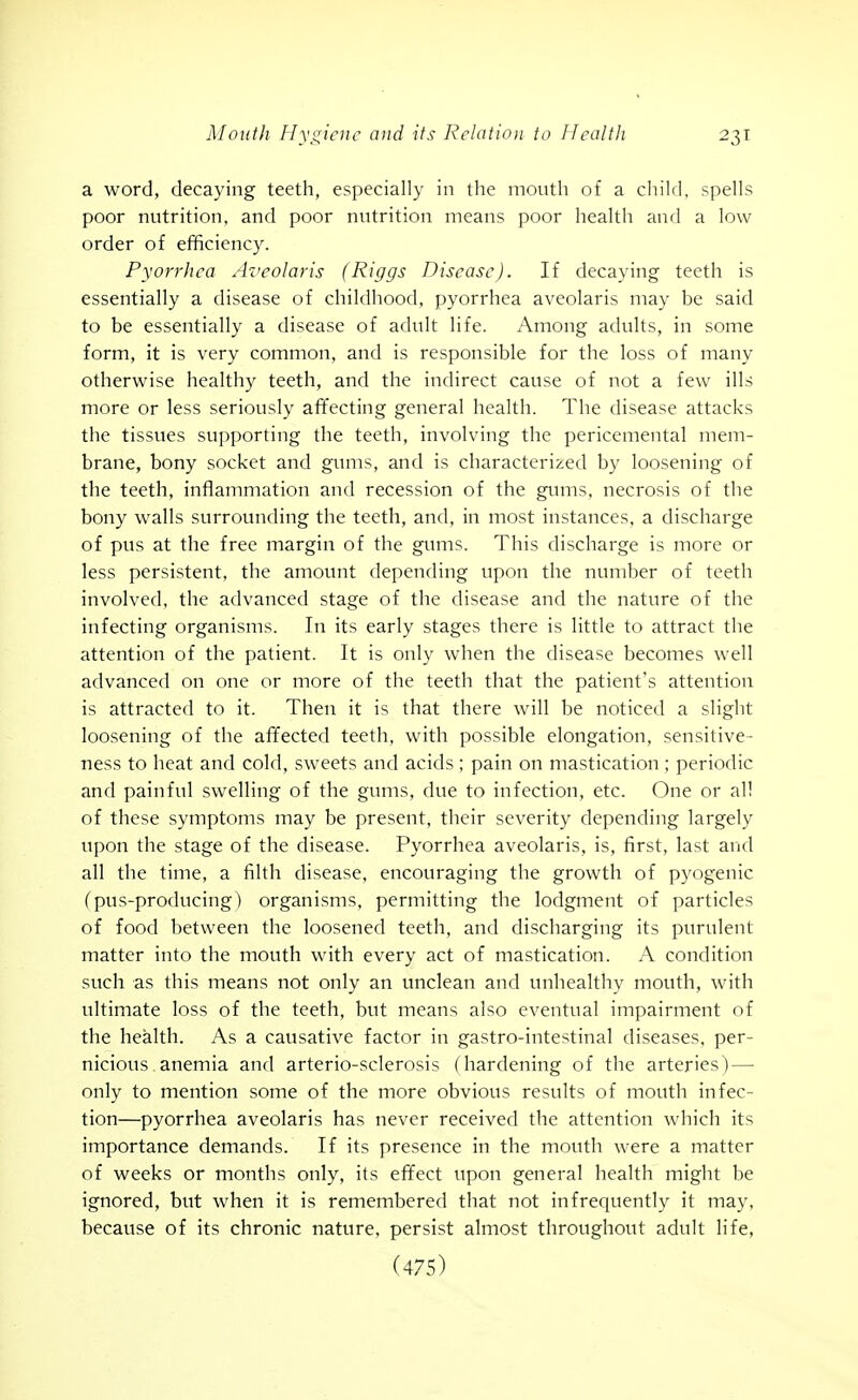 a word, decaying teeth, especially in the mouth of a child, spells poor nutrition, and poor nutrition means poor health and a low order of efificiency. Pyorrhea Az'eolaris (Riggs Disease). If decaying teeth is essentially a disease of childhood, pyorrhea aveolaris may be said to be essentially a disease of adult life. Among adults, in some form, it is very common, and is responsible for the loss of many otherwise healthy teeth, and the indirect cause of not a few ills more or less seriously af¥ecting general health. The disease attacks the tissues supporting the teeth, involving the pericemental mem- brane, bony socket and gums, and is characterized by loosening of the teeth, inflammation and recession of the ginns, necrosis of the bony walls surrounding the teeth, and, in most instances, a discharge of pus at the free margin of the gums. This discharge is more or less persistent, the amount depending upon the number of teeth involved, the advanced stage of the disease and the nature of the infecting organisms. In its early stages there is little to attract the attention of the patient. It is only when the disease becomes well advanced on one or more of the teeth that the patient's attention is attracted to it. Then it is that there will be noticed a slight loosening of the affected teeth, with possible elongation, sensitive- ness to heat and cold, sweets and acids ; pain on mastication ; periodic and painful swelling of the gums, due to infection, etc. One or all of these symptoms may be present, their severity depending largely upon the stage of the disease. Pyorrhea aveolaris, is, first, last and all the time, a filth disease, encouraging the growth of pyogenic (pus-producing) organisms, permitting the lodgment of particles of food between the loosened teeth, and discharging its purulent matter into the mouth with every act of mastication. A condition such as this means not only an unclean and unhealthy mouth, with ultimate loss of the teeth, but means also eventual impairment of the health. As a causative factor in gastro-intestinal diseases, per- nicious. anemia and arterio-sclerosis (hardening of the arteries) — only to mention some of the more obvious results of mouth infec- tion—pyorrhea aveolaris has never received the attention which its importance demands. If its presence in the mouth were a matter of weeks or months only, its effect upon general health might be ignored, but when it is remembered that not infrequently it may, because of its chronic nature, persist almost throughout adult life,