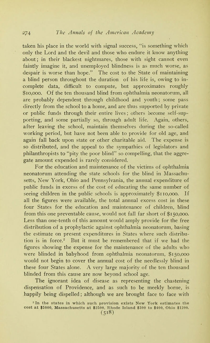 taken his place in the world with signal success, is something which only the Lord and the devil and those who endure it know anything about; in their blackest nightmares, those with sight cannot even faintly imagine it, and unemployed blindness is as much worse, as despair is worse than hope. The cost to the State of maintaining a blind person throughout the duration of his life is, owing to in- complete data, difficult to compute, but approximates roughly $10,000. Of the ten thousand blind from ophthalmia neonatorum, all are probably dependent through childhood and youth; some pass directly from the school to a home, and are thus supported by private or public funds through their entire lives; others become self-sup- porting, and some partially so, through adult life. Again, others, after leaving the school, maintain themselves during the so-called working period, but have not been able to provide for old age, and again fall back upon state or other charitable aid. The expense is so distributed, and the appeal to the sympathies of legislators and philanthropists to pity the poor blind so compelling, that the aggre- gate amount expended is rarely considered. For the education and maintenance of the victims of ophthalmia neonatorum attending the state schools for the blind in Massachu- setts, New York, Ohio and Pennsylvania, the annual expenditure of public funds in excess of the cost of educating the same number of seeing children in the public schools is approximately $110,000. If all the figures were available, the total annual excess cost in these four States for the education and maintenance of children, blind from this one preventable cause, would not fall far short of $150,000. Less than one-tenth of this amount would amply provide for the free distribution of a prophylactic against ophthalmia neonatorum, basing the estimate on present expenditures in States where such distribu- tion is in force.^ But it must be remembered that if we had the figures showing the expense for the maintenance of the adults who were blinded in babyhood from ophthalmia neonatorum, $150,000 would not begin to cover the annual cost of the needlessly blind in these four States alone. A very large majority of the ten thousand blinded from this cause are now beyond school age. The ignorant idea of disease as representing the chastening dispensation of Providence, and as such to be meekly borne, is happily being dispelled; although we are brought face to face with = In the states in which such provision exists New York estimates tlie cost at $5000, Massachusetts at $2500. F.hode Island $300 to $400, Ohio $1200.