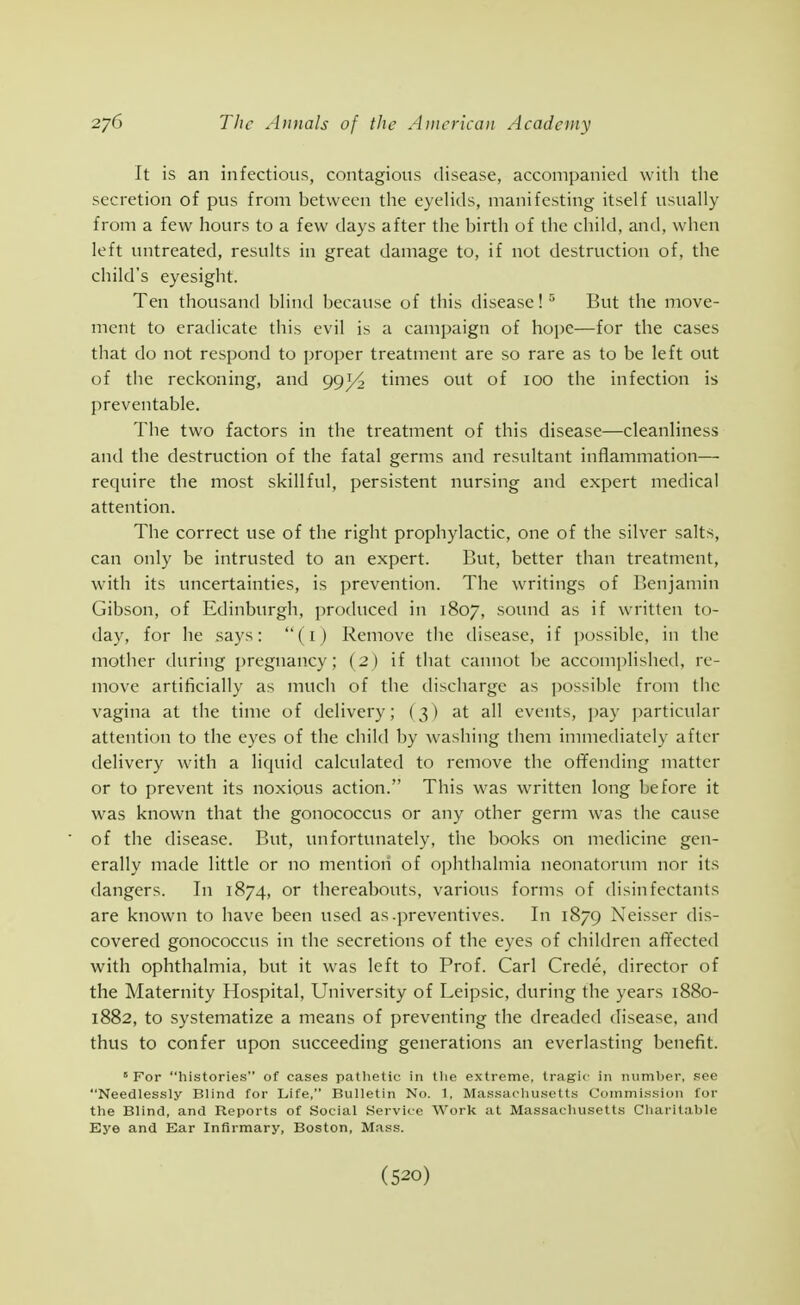 It is an infectious, contagions disease, accompanied witli the secretion of pus from between the eyelids, manifesting itself usually from a few hours to a few days after the birth of the child, and, when left untreated, results in great damage to, if not destruction of, the child's eyesight. Ten thousand blind because of this disease! ^ But the move- ment to eradicate this evil is a campaign of hope—for the cases that do not respond to proper treatment are so rare as to be left out of the reckoning, and 993/2 times out of 100 the infection is preventable. The two factors in the treatment of this disease—cleanliness and the destruction of the fatal germs and resultant inflammation— require the most skillful, persistent nursing and expert medical attention. The correct use of the right prophylactic, one of the silver salts, can only be intrusted to an expert. But, better than treatment, with its uncertainties, is prevention. The writings of Benjamin Gibson, of Edinburgh, j^roduced in 1807, sound as if written to- day, for he says: (i) Remove the disease, if possible, in the mother during pregnancy; (2) if tliat cannot be accomplished, re- move artificially as much of the discharge as possible from the vagina at the time of delivery; (3) at all events, pay particular attention to the eyes of the child by washing them immediately after delivery with a liquid calculated to remove the offending matter or to prevent its noxious action. This was written long before it was known that the gonococcus or any other germ was the cause of the disease. But, unfortunately, the books on medicine gen- erally made little or no mention of ophthalmia neonatorum nor its dangers. In 1874, or thereabouts, various forms of disinfectants are known to have been used as .preventives. In 1879 Neisser dis- covered gonococcus in the secretions of the eyes of children affected with ophthalmia, but it was left to Prof. Carl Crede, director of the Maternity Hospital, University of Leipsic, during the years 1880- 1882, to systematize a means of preventing the dreaded disease, and thus to confer upon succeeding generations an everlasting benefit.  For histories of cases patlietic in tlie extreme, tragic in number, see Needlessly Blind for Life, Bulletin No. 1, Massacluisett.s Commission for the Blind, and Reports of Social Service Work at Massachusetts Charitable Eye and Ear Infirmary, Boston, Mass.