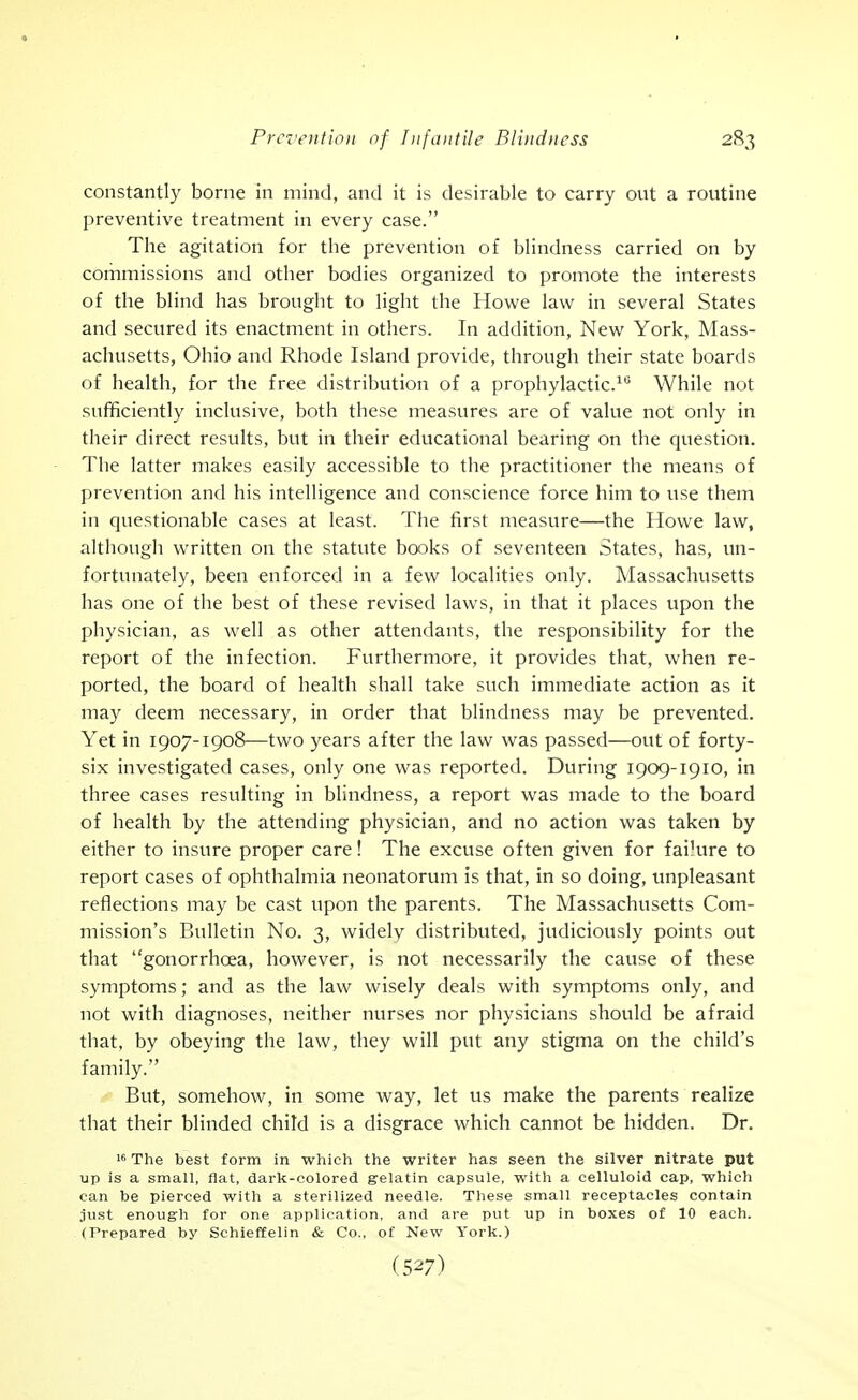 constantly borne in mind, and it is desirable to carry out a routine preventive treatment in every case. The agitation for the prevention of bhndness carried on by commissions and other bodies organized to promote the interests of the blind has brought to light the Howe law in several States and secured its enactment in others. In addition, New York, Mass- achusetts, Ohio and Rhode Island provide, through their state boards of health, for the free distribution of a prophylactic.^'^ While not sufficiently inclusive, both these measures are of value not only in their direct results, but in their educational bearing on the question. The latter makes easily accessible to the practitioner the means of prevention and his intelligence and conscience force him to use them in questionable cases at least. The first measure—the Howe law, although written on the statute books of seventeen States, has, un- fortunately, been enforced in a few localities only. Massachusetts has one of the best of these revised laws, in that it places upon the physician, as well as other attendants, the responsibility for the report of the infection. Furthermore, it provides that, when re- ported, the board of health shall take such immediate action as it may deem necessary, in order that blindness may be prevented. Yet in 1907-1908—two years after the law was passed—out of forty- six investigated cases, only one was reported. During 1909-1910, in three cases resulting in blindness, a report was made to the board of health by the attending physician, and no action was taken by either to insure proper care! The excuse often given for failure to report cases of ophthalmia neonatorum is that, in so doing, unpleasant reflections may be cast upon the parents. The Massachusetts Com- mission's Bulletin No. 3, widely distributed, judiciously points out that gonorrhoea, however, is not necessarily the cause of these symptoms; and as the law wisely deals with symptoms only, and not with diagnoses, neither nurses nor physicians should be afraid that, by obeying the law, they will put any stigma on the child's family. But, somehow, in some way, let us make the parents realize that their blinded child is a disgrace which cannot be hidden. Dr. 16 The best form in which the writer has seen the silver nitrate put up is a small, flat, dark-colored gelatin capsule, with a celluloid cap, which can be pierced with a sterilized needle. These small receptacles contain just enough for one application, and are put up in boxes of 10 each. (Prepared by Schieffelin & Co., of New York.)