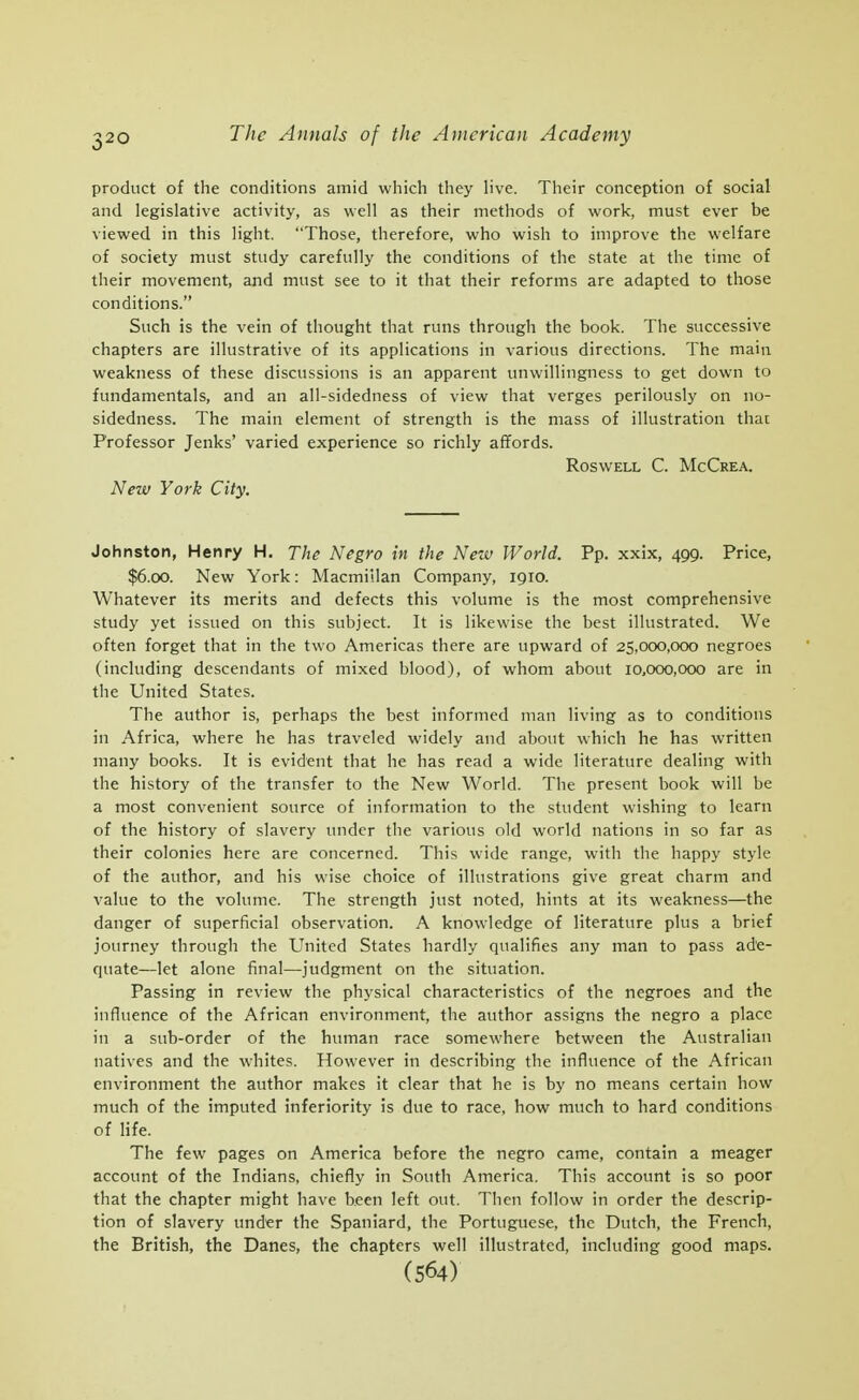 product of the conditions amid which they live. Their conception of social and legislative activity, as well as their methods of work, must ever be viewed in this light. Those, therefore, who wish to improve the welfare of society must study carefully the conditions of the state at the time of their movement, and must see to it that their reforms are adapted to those conditions. Such is the vein of thought that runs through the book. The successive chapters are illustrative of its applications in various directions. The main weakness of these discussions is an apparent unwillingness to get down to fundamentals, and an all-sidedness of view that verges perilously on no- sidedness. The main element of strength is the mass of illustration that Professor Jenks' varied experience so richly affords. RoswELL C. McCrea. New York City. Johnston, Henry H. The Negro in the Neiv World. Pp. xxix, 499. Price, $6.00. New York: Macmillan Company, 1910. Whatever its merits and defects this volume is the most comprehensive study yet issued on this subject. It is likewise the best illustrated. We often forget that in the two Americas there are upward of 25,000,000 negroes (including descendants of mixed blood), of whom about 10,000,000 are in the United States. The author is, perhaps the best informed man living as to conditions in Africa, where he has traveled widely and about which he has written many books. It is evident that he has read a wide literature dealing with the history of the transfer to the New World. The present book will be a most convenient source of information to the student wishing to learn of the history of slavery under the various old world nations in so far as their colonies here are concerned. This wide range, with the happy style of the author, and his wise choice of illustrations give great charm and value to the volume. The strength just noted, hints at its weakness—the danger of superficial observation. A knowledge of literature plus a brief journey through the United States hardly qualifies any man to pass ade- quate—let alone final—judgment on the situation. Passing in review the physical characteristics of the negroes and the influence of the African environment, the author assigns the negro a place in a sub-order of the human race somewhere between the Australian natives and the whites. However in describing the influence of the African environment the author makes it clear that he is by no means certain how much of the imputed inferiority is due to race, how much to hard conditions of life. The few pages on America before the negro came, contain a meager account of the Indians, chiefly in South America. This account is so poor that the chapter might have been left out. Then follow in order the descrip- tion of slavery under the Spaniard, the Portuguese, the Dutch, the French, the British, the Danes, the chapters well illustrated, including good maps. (564)