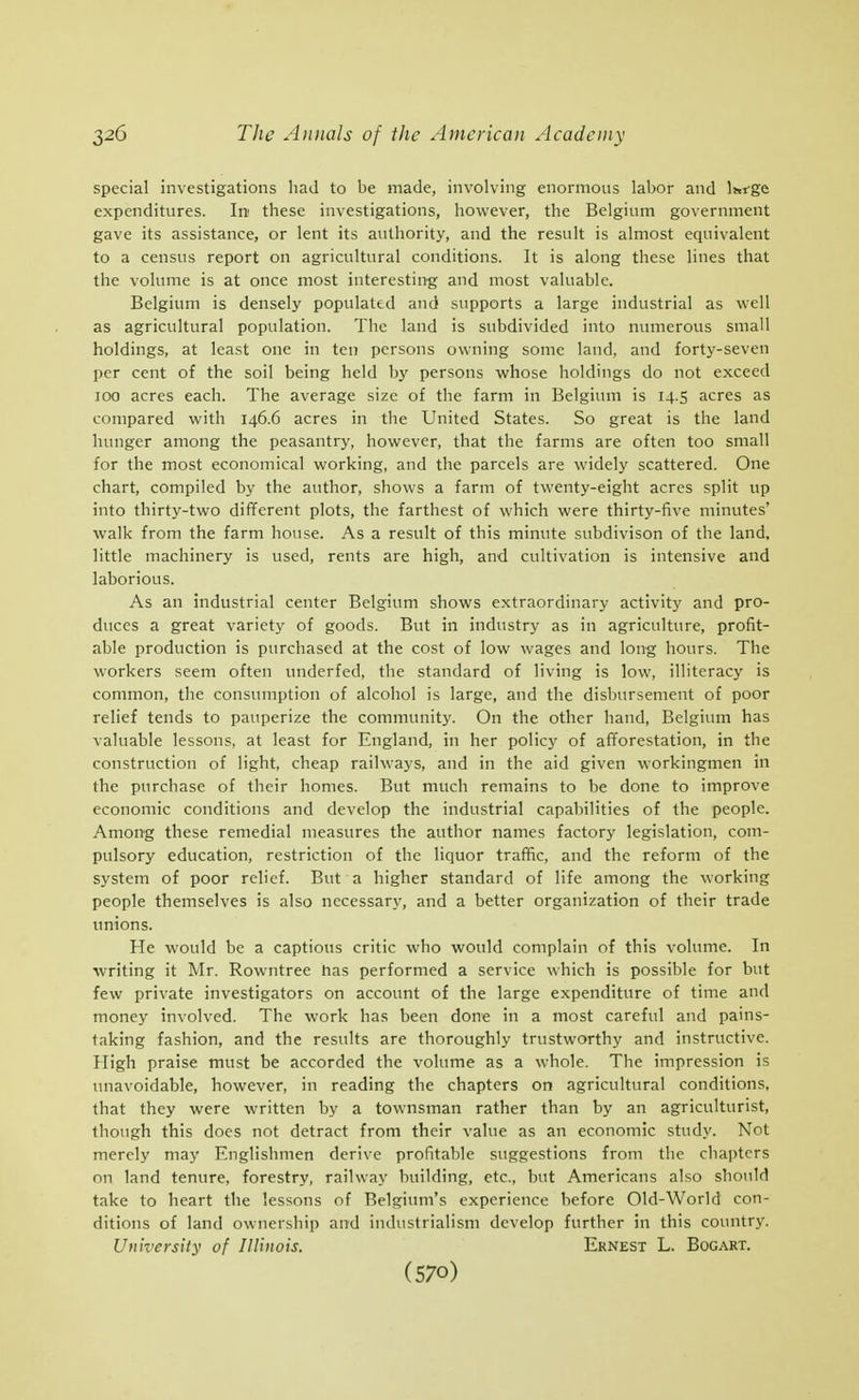 special investigations liad to be made, involving enormous labor and Istfge expenditures. In these investigations, however, the Belgium government gave its assistance, or lent its authority, and the result is almost equivalent to a census report on agricultural conditions. It is along these lines that the volume is at once most interesting and most valuable. Belgium is densely populated and supports a large industrial as well as agricultural population. The land is subdivided into numerous small holdings, at least one in ten persons owning some land, and forty-seven per cent of the soil being held by persons whose holdings do not exceed 100 acres each. The average size of the farm in Belgium is 14.5 acres as compared with 146.6 acres in the United States. So great is the land hunger among the peasantry, however, that the farms are often too small for the most economical working, and the parcels are widely scattered. One chart, compiled by the author, shows a farm of twenty-eight acres split up into thirty-two different plots, the farthest of which were thirty-five minutes' walk from the farm house. As a result of this minute subdivison of the land, little machinery is used, rents are high, and cultivation is intensive and laborious. As an industrial center Belgium shows extraordinary activity and pro- duces a great variety of goods. But in industry as in agriculture, profit- able production is purchased at the cost of low wages and long hours. The workers seem often underfed, the standard of living is low, illiteracy is common, the consumption of alcohol is large, and the disbursement of poor relief tends to pauperize the community. On the other hand, Belgium has valuable lessons, at least for England, in her policy of afforestation, in the construction of light, cheap railways, and in the aid given workingmen in the purchase of their homes. But much remains to be done to improve economic conditions and develop the industrial capabilities of the people. Among these remedial measures the author names factory legislation, com- pulsory education, restriction of the liquor traffic, and the reform of the system of poor relief. But a higher standard of life among the working people themselves is also necessary, and a better organization of their trade unions. He would be a captious critic who would complain of this volume. In writing it Mr. Rowntree has performed a service which is possible for but few private investigators on account of the large expenditure of time and money involved. The work has been done in a most careful and pains- taking fashion, and the results are thoroughly trustworthy and instructive. High praise must be accorded the volume as a whole. The impression is imavoidable, however, in reading the chapters on agricultural conditions, that they w^ere written by a townsman rather than by an agriculturist, though this does not detract from their value as an economic study. Not merely may Englishmen derive profitable suggestions from the chapters on land tenure, forestry, railway building, etc., but Americans also should take to heart the lessons of Belgium's experience before Old-World con- ditions of land ownership and industrialism develop further in this country. University of Illinois. Ernest L. Bogart.