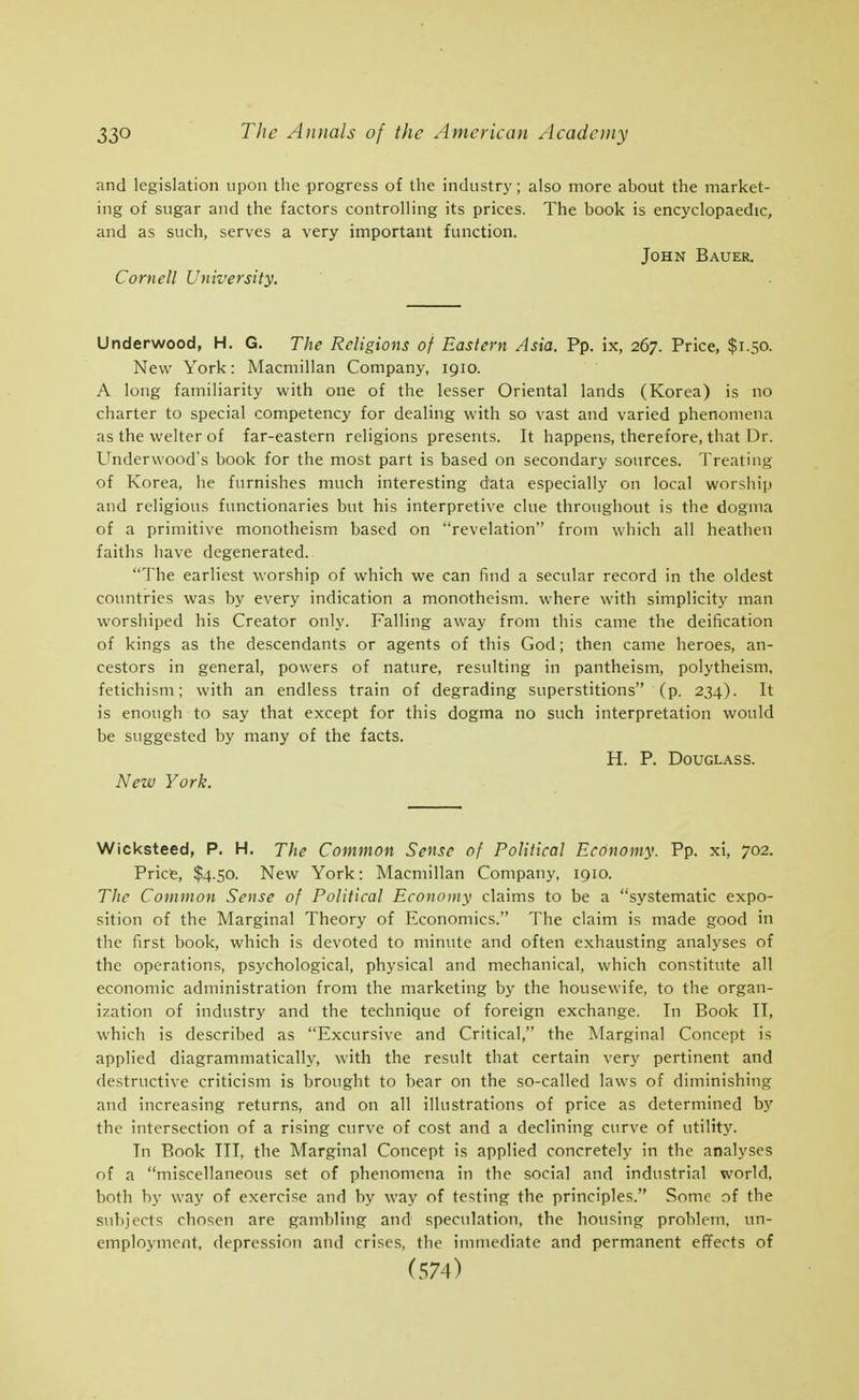 and legislation upon the progress of the industry; also more about the market- ing of sugar and the factors controlling its prices. The book is encyclopaedic, and as such, serves a very important function. John Bauer. Cornell University. Underwood, H. G. The Religions of Eastern Asia. Pp. ix, 267. Price, $1.50. New York: Macmillan Company, 1910. A long familiarity with one of the lesser Oriental lands (Korea) is no charter to special competency for dealing with so vast and varied phenomena as the welter of far-eastern religions presents. It happens, therefore, that Dr. Underwood's book for the most part is based on secondary sources. Treating of Korea, he furnishes much interesting data especially on local worship and religious functionaries but his interpretive clue throughout is the dogma of a primitive monotheism based on revelation from which all heathen faiths have degenerated. The earliest worship of which we can find a secular record in the oldest countries was by every indication a monotheism, where with simplicity man worshiped his Creator only. Falling away from this came the deification of kings as the descendants or agents of this God; then came heroes, an- cestors in general, powers of nature, resulting in pantheism, polytheism, fetichism; with an endless train of degrading superstitions (p. 234). It is enough to say that except for this dogma no such interpretation would be suggested by many of the facts. H. P. D0UGL.\SS. New York. Wicksteed, P. H. The Common Sense of Political Economy. Pp. xi, 702. Price, $4.50. New York: Macmillan Company, 1910. The Common Sense of Political Economy claims to be a systematic expo- sition of the Marginal Theory of Economics. The claim is made good in the first book, which is devoted to minute and often exhausting analyses of the operations, psychological, physical and mechanical, which constitute all economic administration from the marketing by the housewife, to the organ- ization of industry and the technique of foreign exchange. In Book II, which is described as Excursive and Critical, the Marginal Concept is applied diagrammatically, with the result that certain very pertinent and destructive criticism is brought to bear on the so-called laws of diminishing and increasing returns, and on all illustrations of price as determined by the intersection of a rising curve of cost and a declining curve of utility. In Book TIT, the Marginal Concept is applied concretely in the analyses of a miscellaneous set of phenomena in the social and industrial world, both by way of exercise and by way of testing the principles. Some of the subjects chosen are gambling and speculation, the housing problem, un- employment, depression and crises, the immediate and permanent effects of