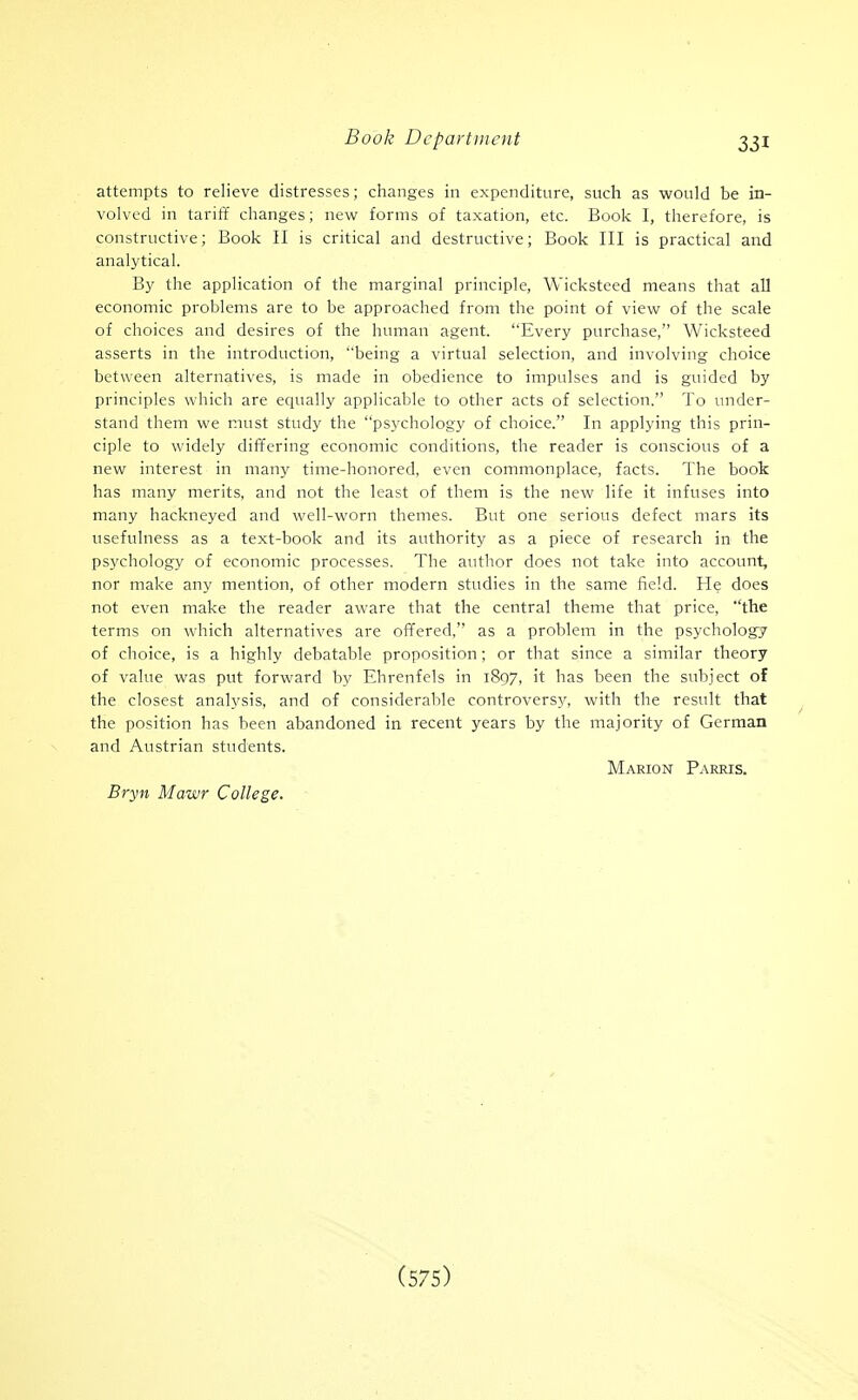 attempts to relieve distresses; changes in expenditure, such as would be in- volved in tariff changes; new forms of taxation, etc. Book I, therefore, is constructive; Book II is critical and destructive; Book III is practical and analytical. By the application of the marginal principle, Wicksteed means that all economic problems are to be approached from the point of view of the scale of choices and desires of the human agent. Every purchase, Wicksteed asserts in the introduction, being a virtual selection, and involving choice between alternatives, is made in obedience to impulses and is guided by principles which are equally applicable to other acts of selection. To under- stand them we must study the psychology of choice. In applying this prin- ciple to widely differing economic conditions, the reader is conscious of a new interest in many time-honored, even commonplace, facts. The book has many merits, and not the least of them is the new life it infuses into many hackneyed and well-worn themes. But one serious defect mars its usefulness as a text-book and its authority as a piece of research in the psychology of economic processes. The author does not take into account, nor make any mention, of other modern studies in the same field. He does not even make the reader aware that the central theme that price, the terms on which alternatives are offered, as a problem in the psychology of choice, is a highly debatable proposition; or that since a similar theory of value was put forward by Ehrenfels in 1897, it has been the subject of the closest analysis, and of considerable controversy, with the result that the position has been abandoned in recent years by the majority of German and Austrian students. Marion Parris. Bryn Mawr College.