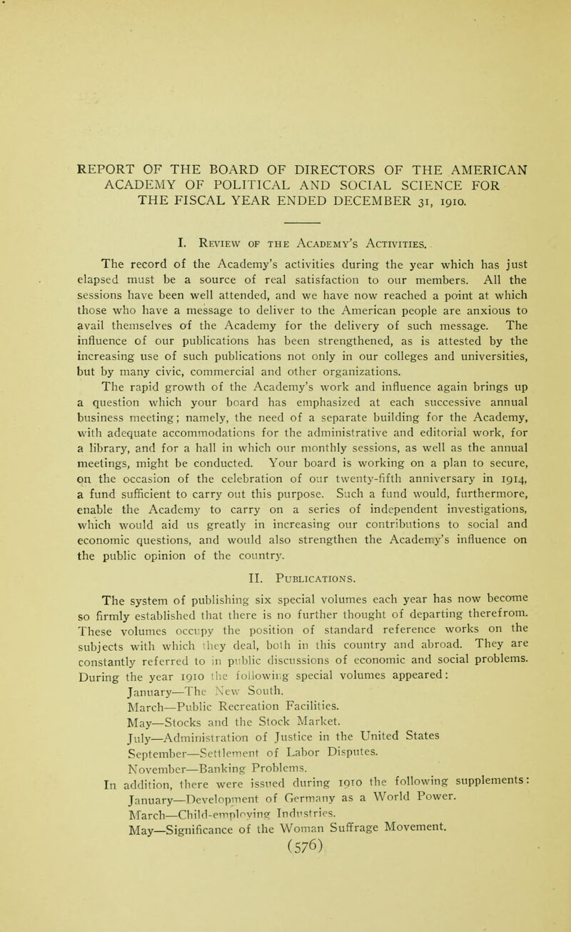 REPORT OF THE BOARD OF DIRECTORS OF THE AMERICAN ACADEMY OF POLITICAL AND SOCIAL SCIENCE FOR THE FISCAL YEAR ENDED DECEMBER 31, 1910. I. Review of the Academy's Activities. The record of the Academy's activities during the year which has just elapsed must be a source of real satisfaction to our members. All the sessions have been well attended, and we have now reached a point at which those who have a message to deliver to the American people are anxious to avail themselves of the Academy for the delivery of such message. The influence of our publications has been strengthened, as is attested by the increasing use of such publications not only in our colleges and universities, but by many civic, commercial and other organizations. The rapid growth of the Academy's work and influence again brings up a question which your board has emphasized at each successive annual business meeting; namely, the need of a separate building for the Academy, with adequate accommodations for the administrative and editorial work, for a library, and for a hall in which our monthly sessions, as well as the annual meetings, might be conducted. Your board is working on a plan to secure, on the occasion of the celebration of our twenty-fifth anniversary in 1914, a fund sufficient to carry out this purpose. Such a fund would, furthermore, enable the Academy to carry on a series of independent investigations, which would aid us greatly in increasing our contributions to social and economic questions, and would also strengthen the Academy's influence on the public opinion of the country. II. Publications. The system of publishing six special volumes each year has now become so firmly established tliat there is no further thought of departing therefrom. These volumes occupy the position of standard reference works on the subjects with which iliey deal, both in this country and abroad. They are constantly referred to in public discussions of economic and social problems. During the year 1910 the following special volumes appeared: January—The New South. March—Public Recreation Facilities. May—Stocks and the Slock Market. July—Administration of Justice in the United States September—Settlement of Labor Disputes. November—Banking Problems. In addition, there were issued during loio the following supplements: January—Development of Germany as a World Power. March—Child-emploving Industries. May—Significance of the Woman Suffrage Movement.