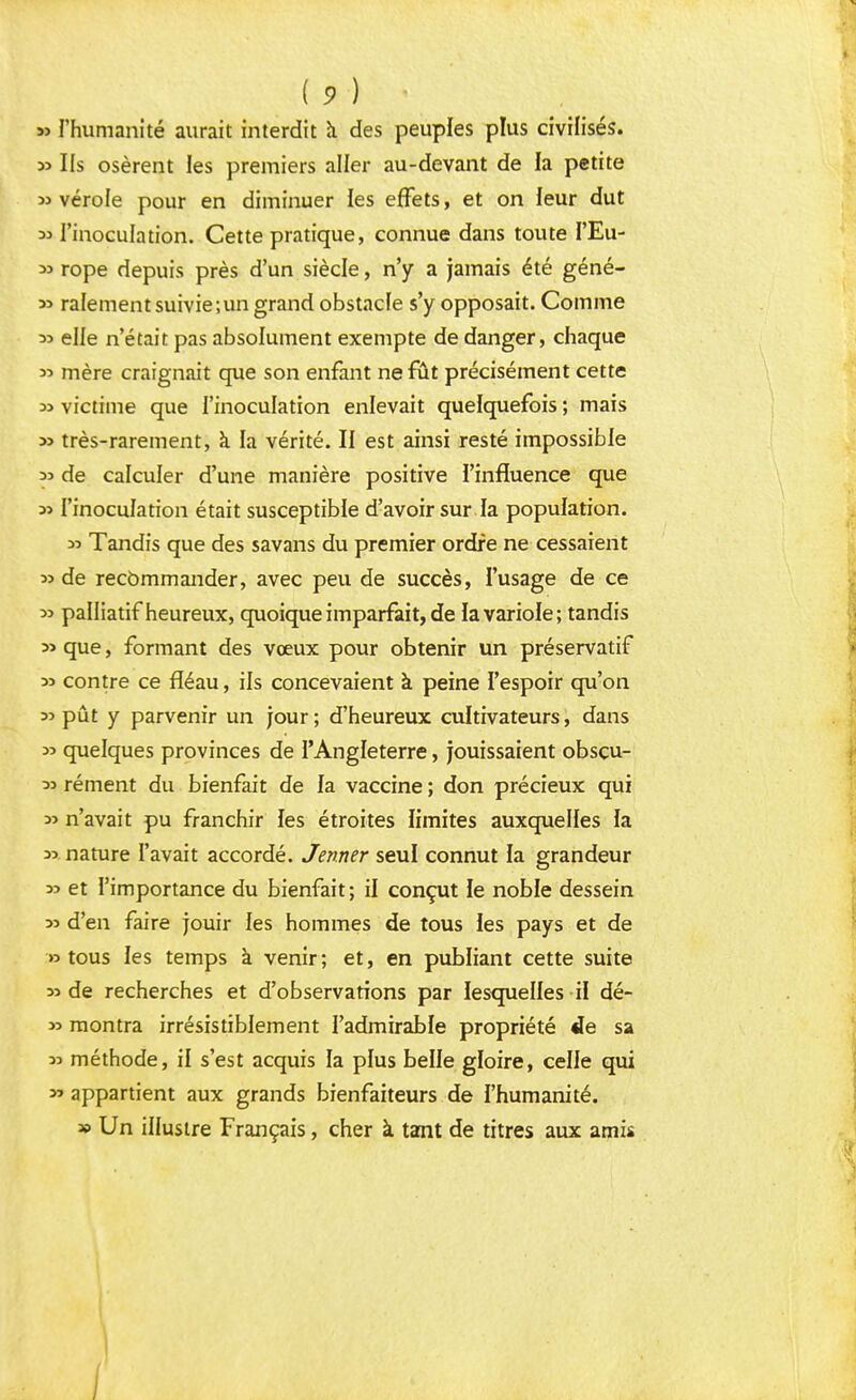 » l'humanité aurait interdit a des peuples plus civilisés. y> Ils osèrent les premiers aller au-devant de la petite « vérole pour en diminuer les effets, et on leur dut 33 l'inoculation. Cette pratique, connue dans toute I'Eu- 33 rope depuis près d'un siècle, n'y a jamais été géné- *> ralement suivie;un grand obstacle s'y opposait. Comme 33 elle n'était pas absolument exempte de danger, chaque » mère craignait que son enfant ne fût précisément cette 33 victime que l'inoculation enlevait quelquefois ; mais » très-rarement, à la vérité. II est ainsi resté impossible 33 de calculer d'une manière positive l'influence que s> l'inoculation était susceptible d'avoir sur la population. » Tandis que des savans du premier ordre ne cessaient 33 de recommander, avec peu de succès, l'usage de ce » palliatif heureux, quoique imparfait, de la variole; tandis 3> que, formant des vœux pour obtenir un préservatif » contre ce fléau, ils concevaient à peine l'espoir qu'on 33 pût y parvenir un jour; d'heureux cultivateurs, dans 33 quelques provinces de l'Angleterre, jouissaient obscu- rément du bienfait de la vaccine ; don précieux qui 3> n'avait pu franchir les étroites limites auxquelles la 3> nature l'avait accordé. Jenner seul connut la grandeur 35 et l'importance du bienfait; il conçut le noble dessein 33 d'en faire jouir les hommes de tous les pays et de » tous les temps à venir; et, en publiant cette suite 33 de recherches et d'observations par lesquelles il dé- 33 montra irrésistiblement l'admirable propriété «le sa 33 méthode, il s'est acquis la plus belle gloire, celle qui 33 appartient aux grands bienfaiteurs de l'humanité. * Un illustre Français, cher à tant de titres aux amis