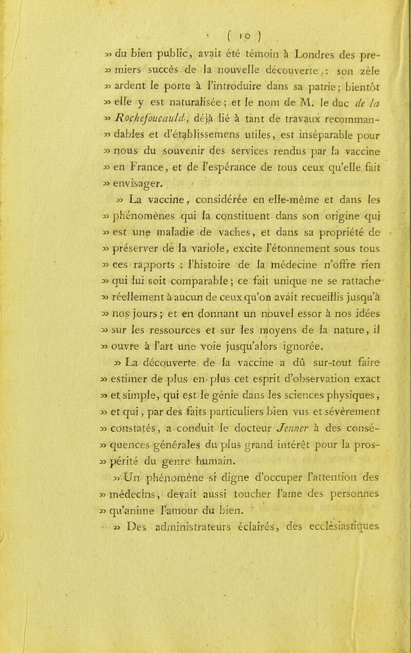 ■ f 'P ) . 33 du bien public, avait été témoin à Londres des pre- 33 miers succès de la nouvelle découverte,: son zèle 33 ardent le porte à l'introduire dans sa patrie; bientôt 3> elle y est naturalisée ; . et le nom de M. le duc de la 33 Rochefoucauld-, déjà lié à tant de travaux recomman- 33 dables et d'é.tablissemens utiles, est inséparable pour 33 nous du souvenir des services rendus par fa vaccine 33 en France, et de l'espérance de tous ceux qu'elle fait 33 envisager.. 33 La vaccine, considérée en elle-même et dans les 33 phénomènes qui la constituent dans son origine qui 33 est une maladie de vaches, et dans sa propriété de 33 préserver de la variole, excite ietonnement sous tous 33 ces rapports : l'histoire de la médecine n'offre rien 33 qui fui soit comparable; ce fait unique ne se rattache » réellement à aucun de ceux qu'on avait recueillis jusqu'à 33 nos jours ; et en donnant un nouvel essor à nos idées 33 sur les ressources et sur les moyens de fa nature, if » ouvre à l'art une voie jusqu'alors ignorée. 33 La découverte de fa vaccine a dû sur-tout faire 33 estimer de plus en pfus cet esprit d'observation exact 33 et simpfe, qui est fe génie dans les sciences physiques, 33 et qui, par des faits particuliers bien vus et sévèrement 33 constatés, a conduit le docteur Jenner à des consé- 33 quences générales du pfus grand intérêt pour la pros- 33 périté du genre humain. 33'Un phénomène si digne d'occuper l'attention des >3 médecins, devait aussi toucher l'aine des personnes 33 qu'-anime l'amour du bien. 33 Des administrateurs éclairés, des ecclésiastiques