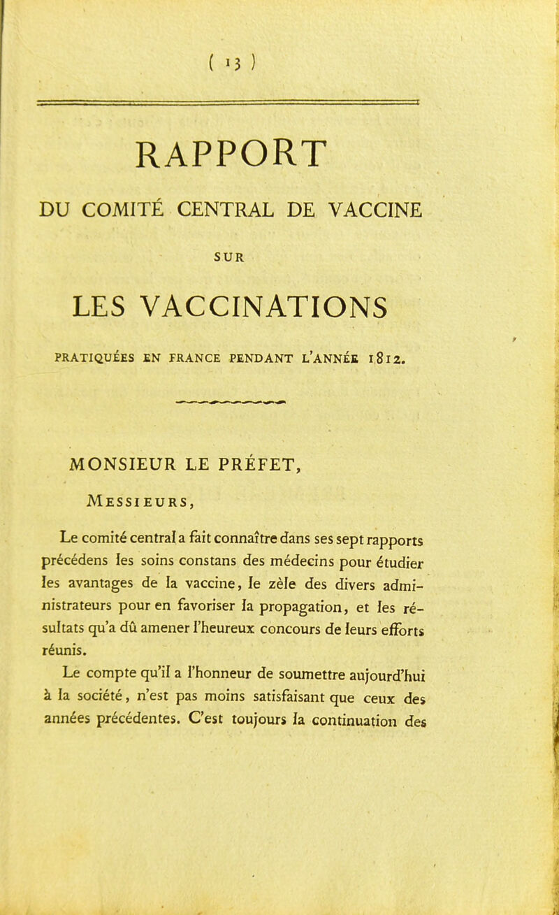 RAPPORT DU COMITÉ CENTRAL DE VACCINE SUR LES VACCINATIONS PRATIQUÉES EN FRANCE PENDANT L'ANNÉE l8l2. MONSIEUR LE PRÉFET, Messieurs, Le comité central a fait connaître dans ses sept rapports précédens les soins constans des médecins pour étudier les avantages de la vaccine, le zèle des divers admi- nistrateurs pour en favoriser la. propagation, et les ré- sultats qu'a dû amener l'heureux concours de leurs efforts réunis. Le compte qu'il a l'honneur de soumettre aujourd'hui à la société, n'est pas moins satisfaisant que ceux des années précédentes. C'est toujours la continuation des