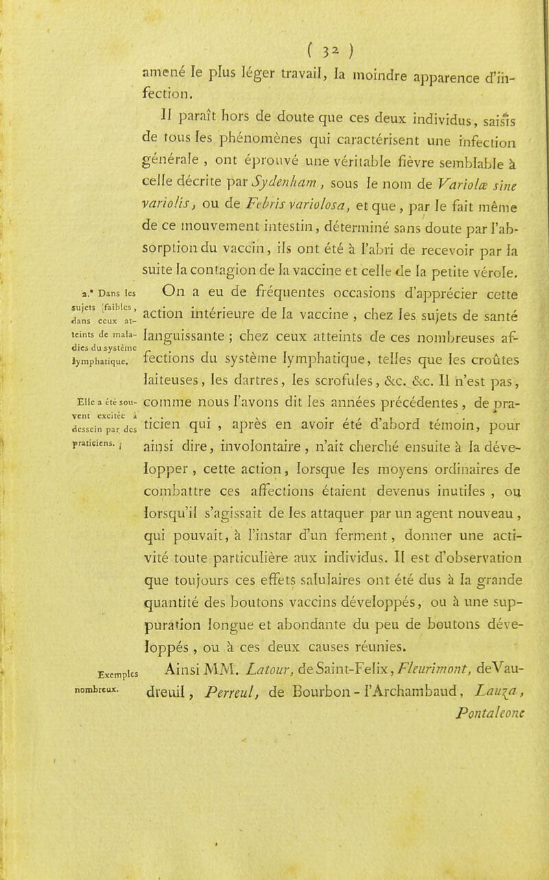 ( 3* ) amené le plus léger travail, la moindre apparence d'in- fection. II paraît hors de doute que ces deux individus, saisis de tous les phénomènes qui caractérisent une infection générale , ont éprouvé une véritable fièvre semblable à celle décrite pmSyde-nham , sous le nom de Varioles sine yariolis, ou de F bris variolosa, et que , par le fait même de ce mouvement intestin, déterminé sans doute par l'ab- sorption du vaccin, ils ont été à l'abri de recevoir par la suite la contagion de la vaccine et celle de la petite vérole, a.* Dans les On a eu de fréquentes occasions d'apprécier cette ZTcetrit- action intérieure de la vaccine , chez les sujets de santé teints de mata- languissante ; chez ceux atteints de ces nombreuses af- dies du système Emphatique, fections du système lymphatique, telles que les croûtes laiteuses, les dartres, les scrofules, &c. &e. II n'est pas, Elle a ité sou- comme nous l'avons dit les années précédentes, depra- vent excîtec 2. * ■ ■ ■ s acsseinpar dcsticien qui , après en avoir été d'abord témoin, pour praticiens.,. ajnsj c\\re} involontaire, n'ait cherché ensuite à la déve- lopper , cette action, lorsque les moyens ordinaires de combattre ces affections étaient devenus inutiles , ou lorsqu'il s'agissait de les attaquer par un agent nouveau , qui pouvait, à l'instar d'un ferment, donner une acti- vité toute particulière aux individus. II est d'observation que toujours ces effets salulaires ont été dus à la grande quantité des boutons vaccins développés, ou à une sup- puration longue et abondante du peu de boutons déve- loppés , ou à ces deux causes réunies. Excmpics Ainsi MM. Latour, deSaint-Felix, Fleurimont, deVau- nombreux. dieuil, Perreul, de Bourbon - l'Archambaud, Laiija, Pontahonc