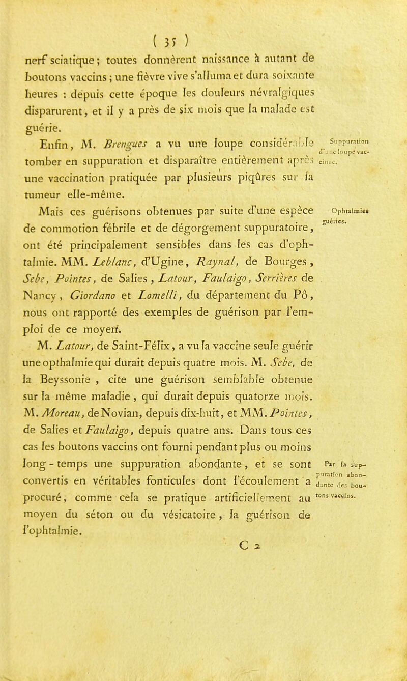 nerf sciatique; toutes donnèrent naissance à autant de boutons vaccins ; une fièvre vive s'alluma et dura soixante heures : depuis cette époque les douleurs névralgiques disparurent, et il y a près de six mois que la malade t^t guérie. Enfin, M. Brengues a vu une loupe considér ble suppuration °t _ d'une loupe vac- tomber en suppuration et disparaître entièrement après Cinéc. une vaccination pratiquée par plusieurs piqûres sur fa tumeur elle-même. Mais ces guérisons obtenues par suite d'une espèce Ophtain»*» • r,i -i rit • guéries. de commotion fébrile et de dégorgement sunpuratoire, ont été principalement sensibles dans les cas d'oph- talmie. MM. Leblanc, d'Ugine, Raynal, de Bourges, Sebe, Pointes, de Salies , Latour, Faulaïgo, Serrihes de Nancy, Giordano et Lomelli, du département du Pô, nous ont rapporté des exemples de guérison par l'em- ploi de ce moyerf. M. Latour, de Saint-Félix, a vu fa vaccine seule guérir uneopthalmiequi durait depuis quatre mois. M. Sebe, de la Beyssonie , cite une guérison semblable obtenue sur la même maladie , qui durait depuis quatorze mois. M. Moreau, deNovian, depuis dix-huit, et MM. Pointes, de Salies et Faulaigo, depuis quatre ans. Dans tous ces cas les boutons vaccins ont fourni pendant plus ou moins long - temps une suppuration abondante, et se sont p« ™?- convertis en véritables fonticules dont l'écoulement a d^mc aVbou- procuré, comme cela se pratique artificiellement au tonsvi«ins- moyen du séton ou du vésicatoire, la guérison de l'ophtalmie.