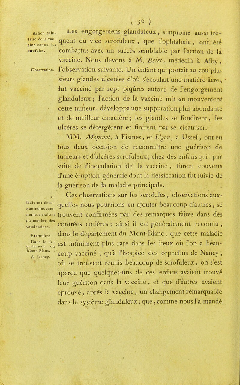 Action salu- Les engorgemens glanduleux, simpiome aussi rré- ^tt^Tu. Çuent du vice scrofuIex » que l'ophtalmie , ont. été swofuics. combattus avec un succès semblable par l'action de (a vaccine. Nous devons à M. Belet, médecin à Alby , observation. l'observation suivante. Un enfant qui portait au cou plu- sieurs glandes ulcérées d'où s'écoulait une matière acre, fut vacciné par sept piqûres autour de l'engorgement glanduleux ; l'action de la vaccine mit en mouvement cette tumeur, développa une suppuration plus abondante et de meilleur caractère ; les glandes se fondirent, les ulcères se détergèrent et finirent par se cicatriser. MM. Mopinot, à Fismes, et Vgon, à Ussel, ont eu tous deux occasion de reconnaître une guérison de tumeurs et d'ulcères scrofulèux, chez des enfàrisqui par suite de l'inoculation de la vaccine , furent couverts d'une éruption générale dont la dessiccation fut suivie de la guérison de la maladie principale. a_ Ces observations sur les scrofules, observations aux- iad.c est deve- qUej[es nous pourrions en ajouter beaucoup d'autres, se nue moins com- 1 munccnraison trouvent confirmées par des remarques faites dans des du nombre des , .. .... , , , contrées entières ; ainsi il est généralement reconnu , vaccinations. Exemples: dans le département du Mont-Blanc, que cette maladie Dans le dé- partement du jont-Blanc. A Nancy. ins 'e est infiniment plus rare dans les lieux où l'on a beau- coup vacciné ; qu'à l'hospice des orphelins de Nancy, où se trouvent réunis beaucoup de scrofulèux, on s'est aperçu que quelques-uns de ces enfans avaient trouvé leur guérison dans la vaccine , et que d'autres avaient éprouvé, après la vaccine, un changement remarquable clans le système glanduleux; que, comme nous l'a mandé