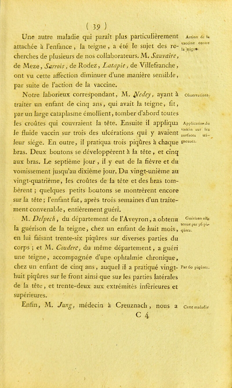 ( 19 ) Une autre maladie qui paraît plus particulièrement Action de i« ■ , . i • t • ^ i vaccine conue attachée a 1 enfance , la teigne, a ete le sujet des re- Utdg„r. cherches de plusieurs de nos collaborateurs. M. Sauvaite, de Meze, Sarrois, de Rodez, Latapie, de Villefranche, ont vu cette affection diminuer d'une manière sensible, par suite de l'action de la vaccine. Notre laborieux correspondant, M. ^fedey, ayant à oBservatic-ri», traiter un enfant de cinq ans, qui avait fa teigne, fit, par un large cataplasme éniollient, tomber d'abord toutes les croûtes qui couvraient fa tête. Ensuite il appliqua Application du . • i j i • • • vaccin sur les Je fluide vaccm sur trois des ulcérations qui y avaient surfaC(:s tci_ leur siège. En outre, il pratiqua trois piqûres à chaque 8>»eies- bras. Deux boutons se développèrent à la tête r et cinq aux bras. Le septième jour , il y eut de la fièvre et du vomissement jusqu'au dixième jour. Du vingt-unième au vingt-quatrième, les croûtes de la tête et des bras tom- bèrent ; quelques petits boutons se montrèrent encore sur la tête; l'enfant fut, après trois semaines d'un traite- ment convenable, entièrement guéri. M. Delpech, du département de l'Aveyron, a obtenu Cucrison oi^ la guérison de la teigne, chez un enfant de huit mois, qarcSP 3 en lui faisant trente-six piqûres sur diverses parties du corps ; et M. CouderC, du même département, a guéri une teigne, accompagnée d'une ophtalmie chronique, chez un enfant de cinq ans, auquel il a pratiqué vingt- Parû° piqûres, huit piqûres sur le front ainsi que sur les parties latérales de la tête, et trente-deux aux extrémités inférieures et supérieures. Enfin, M. Jung, médecin à Creuznach, nous a cette maïad^ c 4