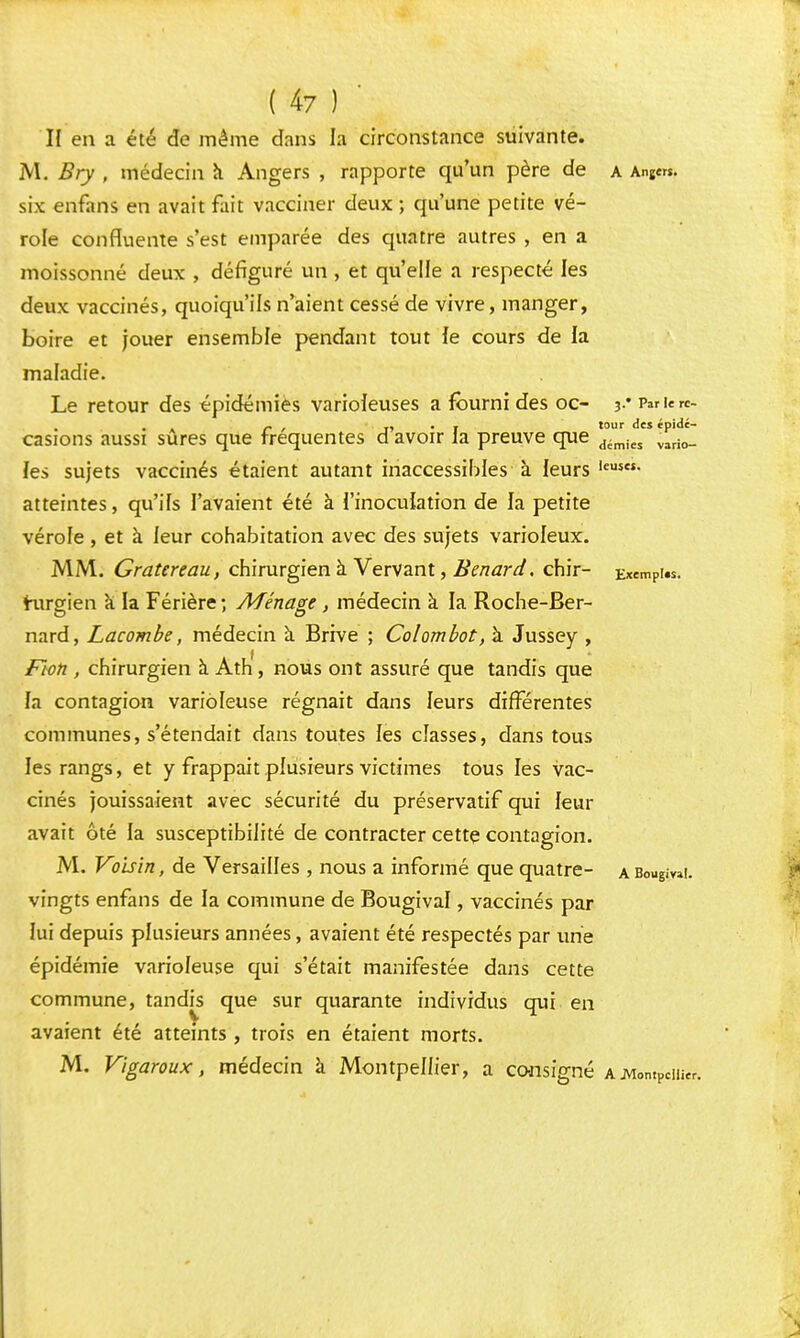 H en a été de même dans la circonstance suivante. M. Bry , médecin a Angers , rapporte qu'un père de a Anjers. six enfans en avait fait vacciner deux ; qu'une petite vé- role confluente s'est emparée des quatre autres , en a moissonné deux , défiguré un , et qu'elle a respecté les deux vaccinés, quoiqu'ils n'aient cessé de vivre, manger, boire et jouer ensemble pendant tout le cours de la maladie. Le retour des épidémies varioîeuses a fourni des oc- ^rv^utc- r , -, . . tour des épidé- casions aussi sures que fréquentes d avoir la preuve que démies vari0_ les sujets vaccinés étaient autant inaccessibles à leurs leus- atteintes, qu'ils l'avaient été à l'inoculation de la petite vérofe, et à leur cohabitation avec des sujets varioleux. MM. Gratereau, chirurgien à Vervant, Benard. chir- ExemPi«. hirgien a la Férière ; Ménage , médecin à la Roche-Ber- nard, Lacombe, médecin à Brive ; Colombot, à Jussey , Fioh , chirurgien à Ath, nous ont assuré que tandis que la contagion varioleuse régnait dans leurs différentes communes, s'étendait dans toutes les classes, dans tous les rangs, et y frappait plusieurs victimes tous les vac- cinés jouissaient avec sécurité du préservatif qui leur avait été la susceptibilité de contracter cette contagion. M. Voisin, de Versailles , nous a informé que quatre- a Bougie!, vingts enfans de la commune de Bougival, vaccinés par lui depuis plusieurs années, avaient été respectés par une épidémie varioleuse qui s'était manifestée dans cette commune, tandis que sur quarante individus qui en avaient été atteints, trois en étaient morts. M. Viga roux, médecin à Montpellier, a consigné a .Montpellier,