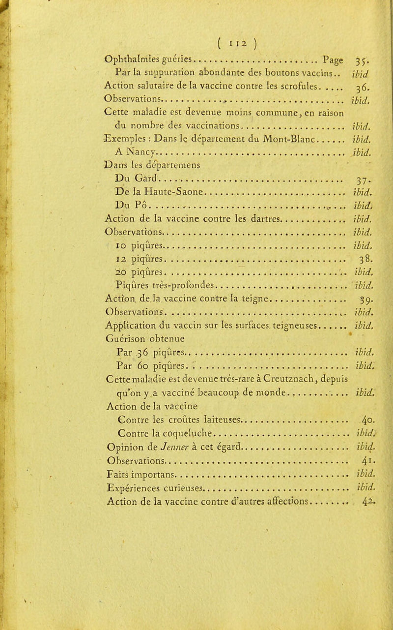 Ophthalmîes guéries Page 35. Par ia suppuration abondante des boutons vaccins.. ibid Action salutaire de la vaccine contre les scrofules 36. Observations , ib'id. Cette maladie est devenue moins commune, en raison du nombre des vaccinations ibid. Exemples : Dans le département du Mont-Blanc ibid. A Nancy ibid. Dans les départemens Du Gard. .. 37. De la Haute-Saone ibid. Du Pô ibid. Action de la vaccine contre les dartres ibid. 1 i Observations ibid. 1 o piqûres ibid. 12 piqûres 38. 20 piqûres ibid. Piqûres très-profondes ibid. Action de.la vaccine contre la teigne 39. Observations t. ibid. Application du vaccin sur les surfaces teigneuses ibid. Guérison obtenue Par 36 piqûres ibid. Par 60 piqûres. ibid. Cette maladie est devenue très-rare à Creutznach, depuis qu'on y a vacciné beaucoup de monde., ibid. Action de la vaccine Contre les croûtes laiteuses 4°- Contre la coqueluche ibid. Opinion de Jenner à cet égard ibid. Observations 41- Faits importans ibid. Expériences curieuses ibid. Action de la vaccine contre d'autres affections 42«