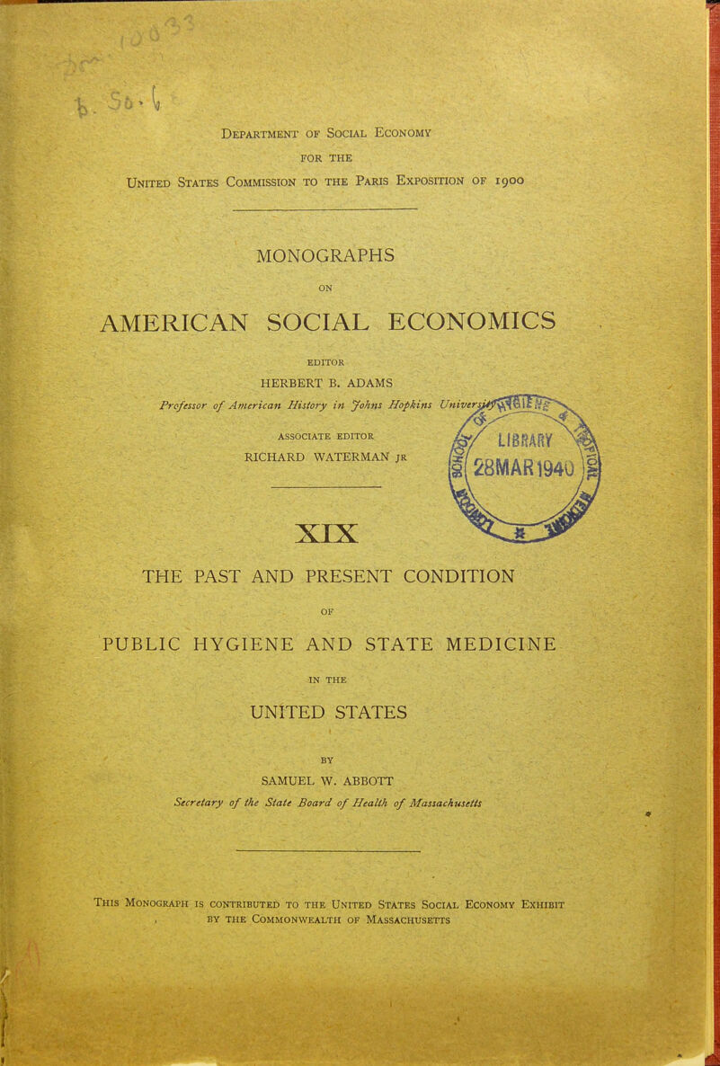 for THE United States Commission to the Paris Exposition of 1900 MONOGRAPHS ON AMERICAN SOCIAL ECONOMICS EDITOR HERBERT B. ADAMS Professor of Americati History in Johns Hopkins associate editor RICHARD WATERMAN jr XIX THE PAST AND PRESENT CONDITION OF PUBLIC HYGIENE AND STATE MEDICINE IN the UNITED STATES ' BY 1 SAMUEL W. ABBOTT Secretary of the State Board of Health of Massachusetts Univers, This Monograph is contributed to the United States Social Economy Exhibit by the Commonwealth of Massachusetts 1