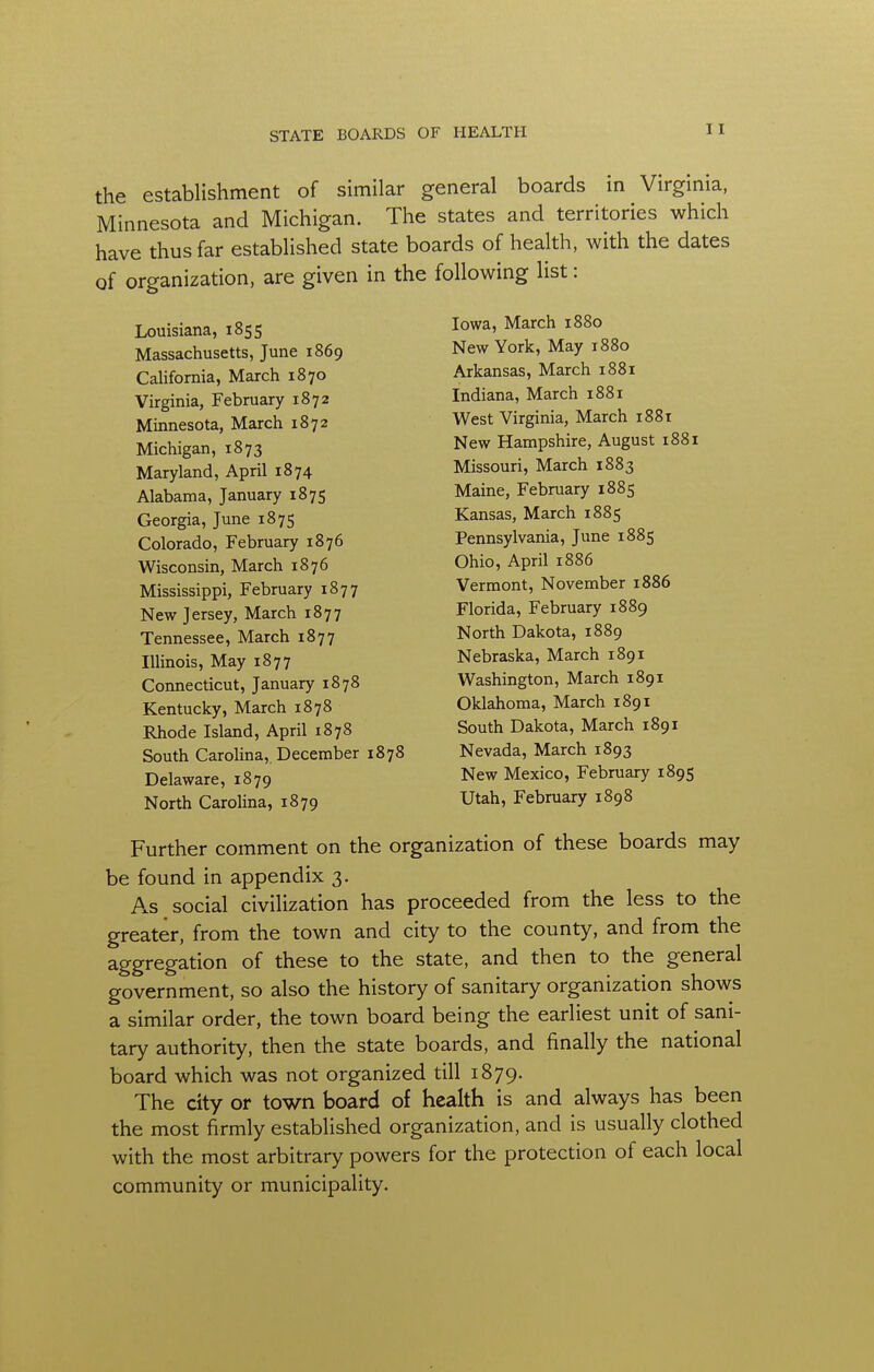 the establishment of similar general boards in Virginia, Minnesota and Michigan. The states and territories which have thus far established state boards of health, with the dates of organization, are given in the following list: Louisiana, 1855 Massachusetts, June 1869 California, March 1870 Virginia, February 1872 Minnesota, March 1872 Michigan, 1873 Maryland, April 1874 Alabama, January 1875 Georgia, June 1875 Colorado, February 1876 Wisconsin, March 1876 Mississippi, February 1877 New Jersey, March 1877 Tennessee, March 1877 Illinois, May 1877 Connecticut, January 1878 Kentucky, March 1878 Rhode Island, April 1878 South Carolina, December 1878 Delaware, 1879 North Carolina, 1879 Iowa, March 1880 New York, May 1880 Arkansas, March 1881 Indiana, March 1881 West Virginia, March 1881 New Hampshire, August 1881 Missouri, March 1883 Maine, February 1885 Kansas, March 1885 Pennsylvania, June 1885 Ohio, April 1886 Vermont, November 1886 Florida, February 1889 North Dakota, 1889 Nebraska, March 1891 Washington, March 1891 Oklahoma, March 1891 South Dakota, March 1891 Nevada, March 1893 New Mexico, February 1895 Utah, February 1898 Further comment on the organization of these boards may be found in appendix 3. As social civilization has proceeded from the less to the greater, from the town and city to the county, and from the aggregation of these to the state, and then to the general government, so also the history of sanitary organization shows a similar order, the town board being the earliest unit of sani- tary authority, then the state boards, and finally the national board which was not organized till 1879. The city or town board of health is and always has been the most firmly established organization, and is usually clothed with the most arbitrary powers for the protection of each local community or municipality.