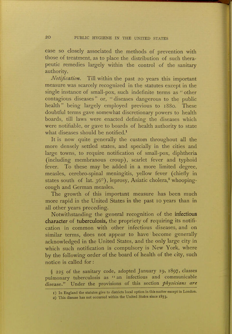 case so closely associated the methods of prevention with those of treatment, as to place the distribution of such thera- peutic remedies largely within the control of the sanitary authority. Notification. Till within the past 20 years this important measure was scarcely recognized in the statutes except in the single instance of small-pox, such indefinite terms as  other contagious diseases or, diseases dangerous to the public health being largely employed previous to 1880. These doubtful terms gave somewhat discretionary powers to health boards, till laws were enacted defining the diseases which were notifiable, or gave to boards of health authority to state what diseases should be notified.1 It is now quite generally the custom throughout all the more densely settled states, and specially in the cities and large towns, to require notification of small-pox, diphtheria (including membranous croup), scarlet fever and typhoid fever. To these may be added in a more limited degree, measles, cerebro-spinal meningitis, yellow fever (chiefly in states south of lat. 360), leprosy, Asiatic cholera,2 whooping- cough and German measles. The growth of this important measure has been much more rapid in the United States in the past 10 years than in all other years preceding. Notwithstanding the general recognition of the infectious character of tuberculosis, the propriety of requiring its notifi- cation in common with other infectious diseases, and on similar terms, does not appear to have become generally acknowledged in the United States, and the only large city in which such notification is compulsory is New York, where by the following order of the board of health of the city, such notice is called for : § 225 of the sanitary code, adopted January 19, 1897, classes pulmonary tuberculosis as an infectious and communicable disease. Under the provisions of this section physicians are 1) In England the statutes give to districts local option in this matter except in London. 2) This disease has not occurred within the United States since 1873.