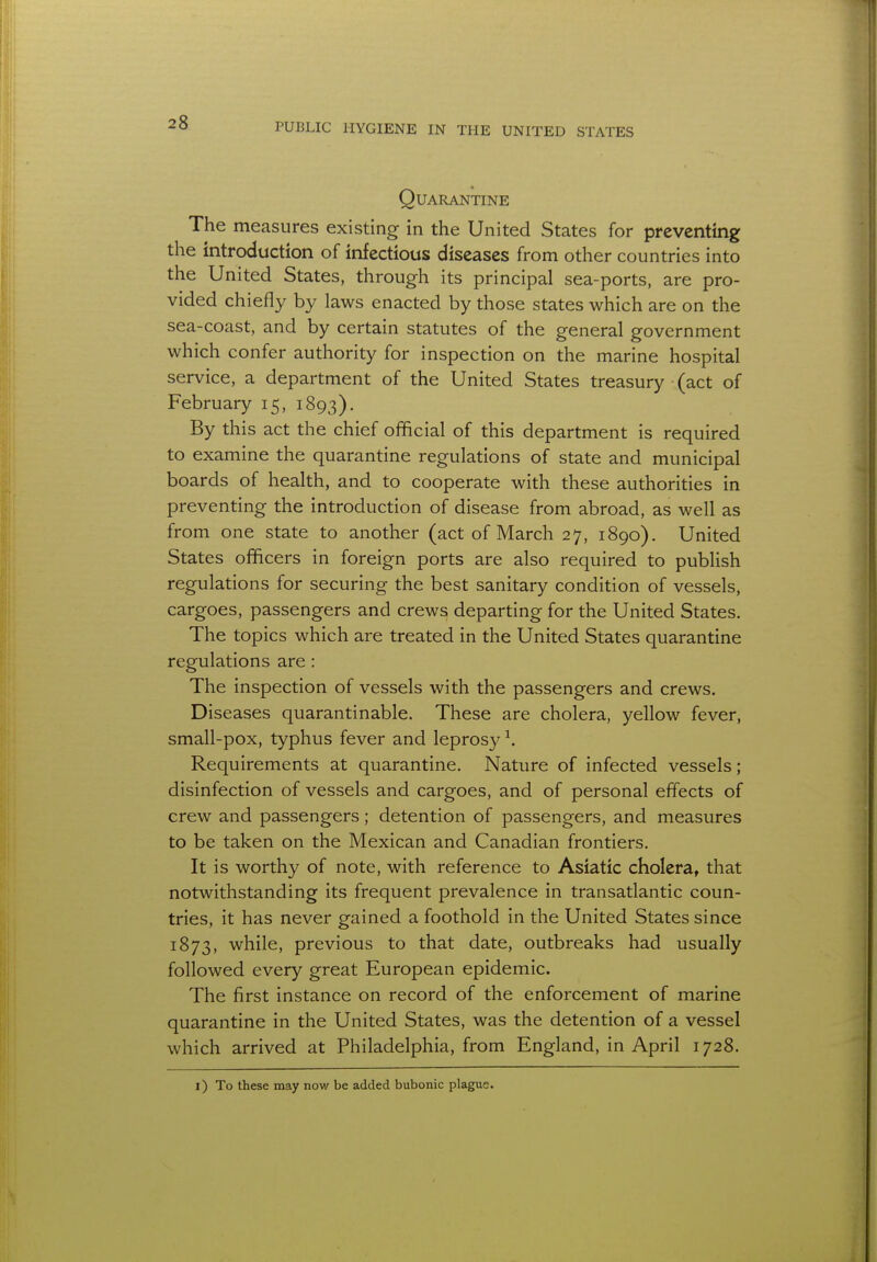 Quarantine The measures existing in the United States for preventing the introduction of infectious diseases from other countries into the United States, through its principal sea-ports, are pro- vided chiefly by laws enacted by those states which are on the sea-coast, and by certain statutes of the general government which confer authority for inspection on the marine hospital service, a department of the United States treasury (act of February 15, 1893). By this act the chief official of this department is required to examine the quarantine regulations of state and municipal boards of health, and to cooperate with these authorities in preventing the introduction of disease from abroad, as well as from one state to another (act of March 27, 1890). United States officers in foreign ports are also required to publish regulations for securing the best sanitary condition of vessels, cargoes, passengers and crews departing for the United States. The topics which are treated in the United States quarantine regulations are: The inspection of vessels with the passengers and crews. Diseases quarantinable. These are cholera, yellow fever, small-pox, typhus fever and leprosy1. Requirements at quarantine. Nature of infected vessels; disinfection of vessels and cargoes, and of personal effects of crew and passengers; detention of passengers, and measures to be taken on the Mexican and Canadian frontiers. It is worthy of note, with reference to Asiatic cholera, that notwithstanding its frequent prevalence in transatlantic coun- tries, it has never gained a foothold in the United States since 1873, while, previous to that date, outbreaks had usually followed every great European epidemic. The first instance on record of the enforcement of marine quarantine in the United States, was the detention of a vessel which arrived at Philadelphia, from England, in April 1728. 1) To these may now be added bubonic plague.