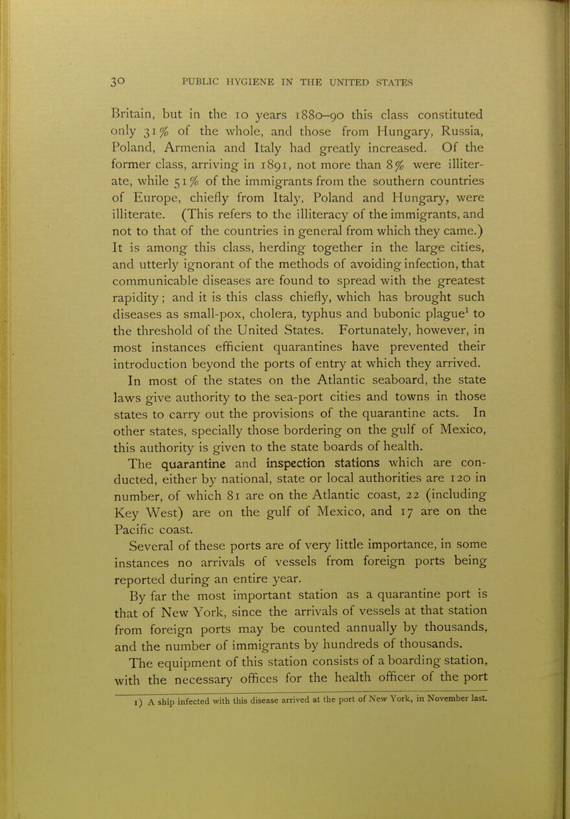 Britain, but in the 10 years 1880-90 this class constituted only 31% of the whole, and those from Hungary, Russia, Poland, Armenia and Italy had greatly increased. Of the former class, arriving in 1891, not more than 8% were illiter- ate, while 51 % of the immigrants from the southern countries of Europe, chiefly from Italy, Poland and Hungary, were illiterate. (This refers to the illiteracy of the immigrants, and not to that of the countries in general from which they came.) It is among this class, herding together in the large cities, and utterly ignorant of the methods of avoiding infection, that communicable diseases are found to spread with the greatest rapidity; and it is this class chiefly, which has brought such diseases as small-pox, cholera, typhus and bubonic plague1 to the threshold of the United States. Fortunately, however, in most instances efficient quarantines have prevented their introduction beyond the ports of entry at which they arrived. In most of the states on the Atlantic seaboard, the state laws give authority to the sea-port cities and towns in those states to carry out the provisions of the quarantine acts. In other states, specially those bordering on the gulf of Mexico, this authority is given to the state boards of health. The quarantine and inspection stations which are con- ducted, either by national, state or local authorities are 120 in number, of which 81 are on the Atlantic coast, 22 (including Key West) are on the gulf of Mexico, and 17 are on the Pacific coast. Several of these ports are of very little importance, in some instances no arrivals of vessels from foreign ports being reported during an entire year. By far the most important station as a quarantine port is that of New York, since the arrivals of vessels at that station from foreign ports may be counted annually by thousands, and the number of immigrants by hundreds of thousands. The equipment of this station consists of a boarding station, with the necessary offices for the health officer of the port 1) A ship infected with this disease arrived at the port of New York, in November last.