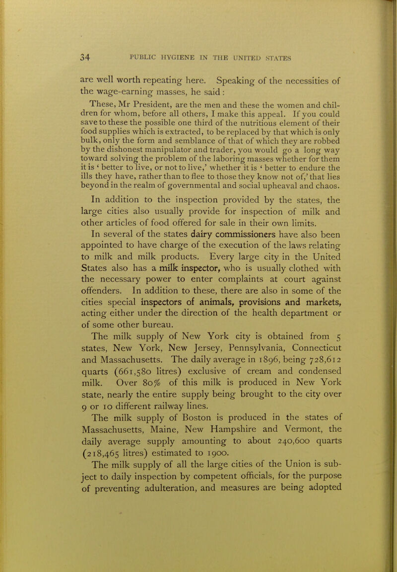 are well worth repeating here. Speaking of the necessities of the wage-earning masses, he said : These, Mr President, are the men and these the women and chil- dren for whom, before all others, I make this appeal. If you could save to these the possible one third of the nutritious element of their food supplies which is extracted, to be replaced by that which is only bulk, only the form and semblance of that of which they are robbed by the dishonest manipulator and trader, you would go a long way toward solving the problem of the laboring masses whether for them it is ' better to live, or not to live,' whether it is ' better to endure the ills they have, rather than to flee to those they know not of,' that lies beyond in the realm of governmental and social upheaval and chaos. In addition to the inspection provided by the states, the large cities also usually provide for inspection of milk and other articles of food offered for sale in their own limits. In several of the states dairy commissioners have also been appointed to have charge of the execution of the laws relating to milk and milk products. Every large city in the United States also has a milk inspector, who is usually clothed with the necessary power to enter complaints at court against offenders. In addition to these, there are also in some of the cities special inspectors of animals, provisions and markets, acting either under the direction of the health department or of some other bureau. The milk supply of New York city is obtained from 5 states, New York, New Jersey, Pennsylvania, Connecticut and Massachusetts. The daily average in 1896, being 728,612 quarts (661,580 litres) exclusive of cream and condensed milk. Over 80% of this milk is produced in New York state, nearly the entire supply being brought to the city over 9 or 10 different railway lines. The milk supply of Boston is produced in the states of Massachusetts, Maine, New Hampshire and Vermont, the daily average supply amounting to about 240,600 quarts (218,465 litres) estimated to 1900. The milk supply of all the large cities of the Union is sub- ject to daily inspection by competent officials, for the purpose of preventing adulteration, and measures are being adopted