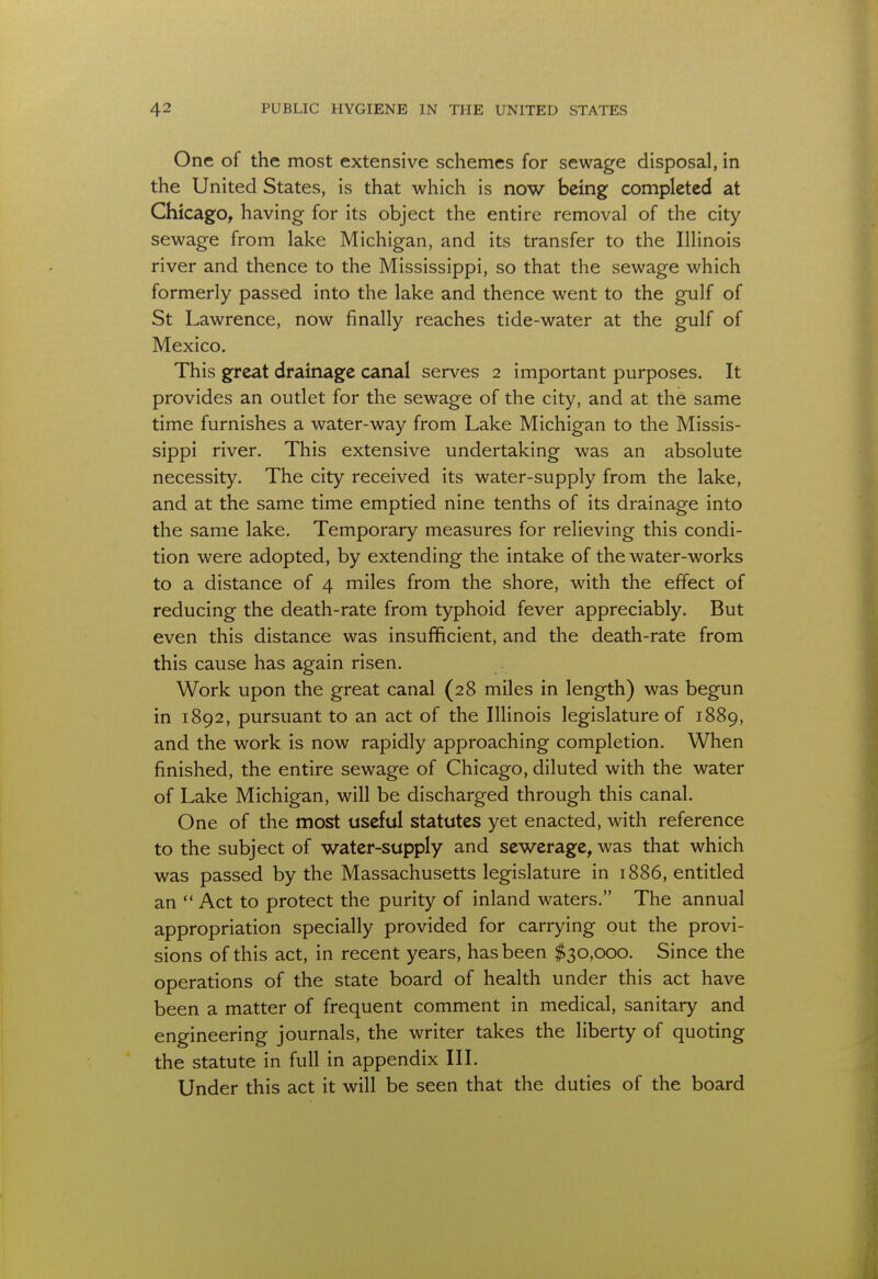 One of the most extensive schemes for sewage disposal, in the United States, is that which is now being completed at Chicago, having for its object the entire removal of the city sewage from lake Michigan, and its transfer to the Illinois river and thence to the Mississippi, so that the sewage which formerly passed into the lake and thence went to the gulf of St Lawrence, now finally reaches tide-water at the gulf of Mexico. This great drainage canal serves 2 important purposes. It provides an outlet for the sewage of the city, and at the same time furnishes a water-way from Lake Michigan to the Missis- sippi river. This extensive undertaking was an absolute necessity. The city received its water-supply from the lake, and at the same time emptied nine tenths of its drainage into the same lake. Temporary measures for relieving this condi- tion were adopted, by extending the intake of the water-works to a distance of 4 miles from the shore, with the effect of reducing the death-rate from typhoid fever appreciably. But even this distance was insufficient, and the death-rate from this cause has again risen. Work upon the great canal (28 miles in length) was begun in 1892, pursuant to an act of the Illinois legislature of 1889, and the work is now rapidly approaching completion. When finished, the entire sewage of Chicago, diluted with the water of Lake Michigan, will be discharged through this canal. One of the most useful statutes yet enacted, with reference to the subject of water-supply and sewerage, was that which was passed by the Massachusetts legislature in 1886, entitled an  Act to protect the purity of inland waters. The annual appropriation specially provided for carrying out the provi- sions of this act, in recent years, has been $30,000. Since the operations of the state board of health under this act have been a matter of frequent comment in medical, sanitary and engineering journals, the writer takes the liberty of quoting the statute in full in appendix III. Under this act it will be seen that the duties of the board