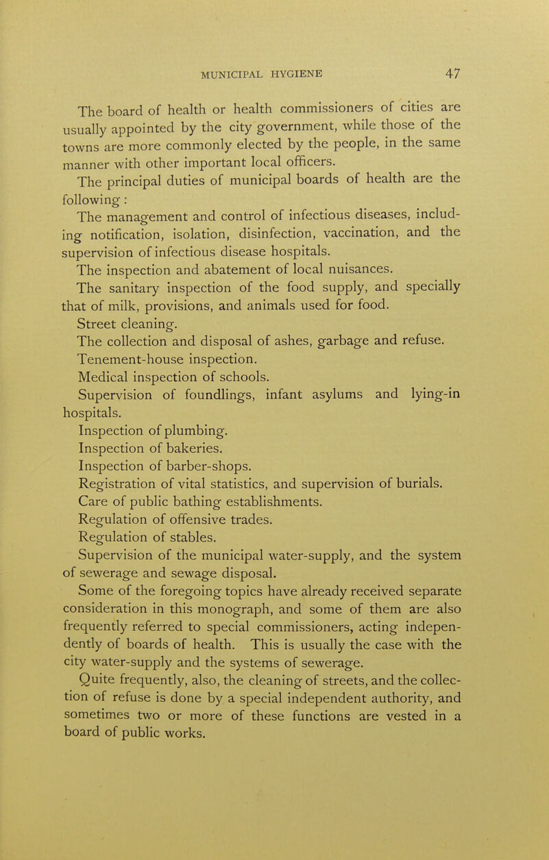 The board of health or health commissioners of cities are usually appointed by the city government, while those of the towns are more commonly elected by the people, in the same manner with other important local officers. The principal duties of municipal boards of health are the following: The management and control of infectious diseases, includ- ing notification, isolation, disinfection, vaccination, and the supervision of infectious disease hospitals. The inspection and abatement of local nuisances. The sanitary inspection of the food supply, and specially that of milk, provisions, and animals used for food. Street cleaning. The collection and disposal of ashes, garbage and refuse. Tenement-house inspection. Medical inspection of schools. Supervision of foundlings, infant asylums and lying-in hospitals. Inspection of plumbing. Inspection of bakeries. Inspection of barber-shops. Registration of vital statistics, and supervision of burials. Care of public bathing establishments. Regulation of offensive trades. Regulation of stables. Supervision of the municipal water-supply, and the system of sewerage and sewage disposal. Some of the foregoing topics have already received separate consideration in this monograph, and some of them are also frequently referred to special commissioners, acting indepen- dently of boards of health. This is usually the case with the city water-supply and the systems of sewerage. Quite frequently, also, the cleaning of streets, and the collec- tion of refuse is done by a special independent authority, and sometimes two or more of these functions are vested in a board of public works.