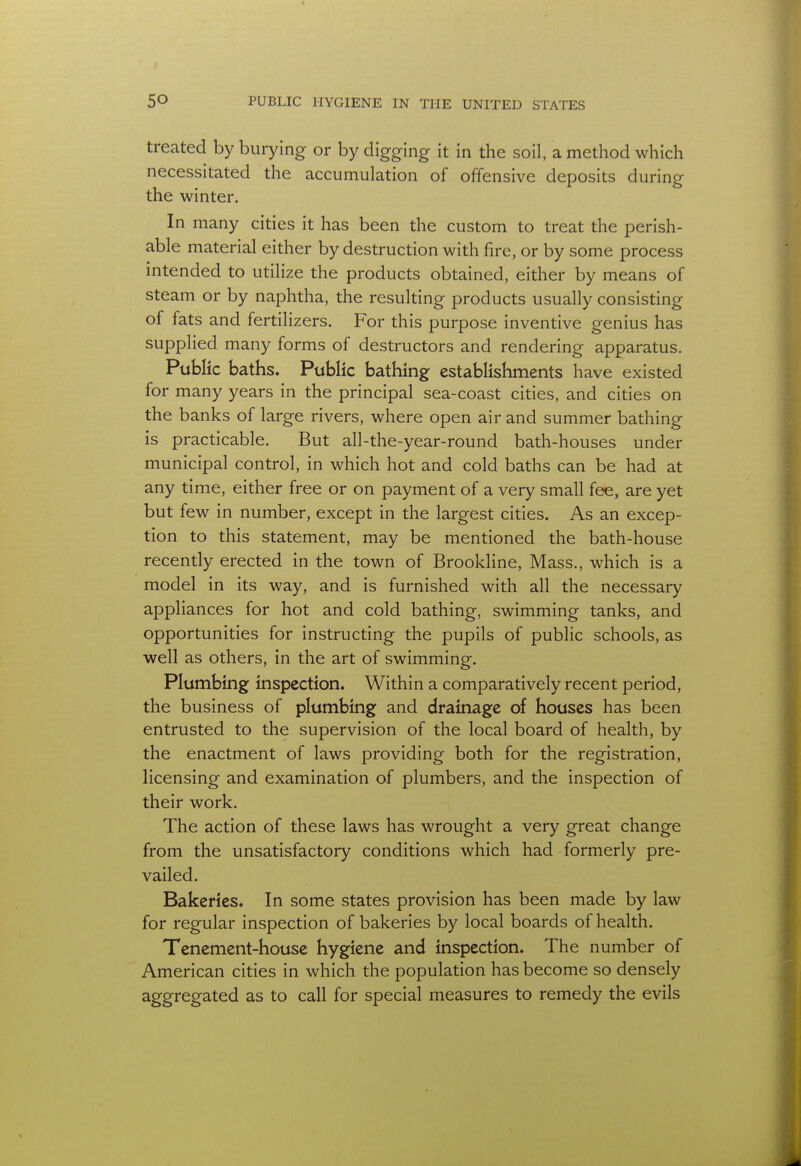 treated by burying or by digging it in the soil, a method which necessitated the accumulation of offensive deposits during the winter. In many cities it has been the custom to treat the perish- able material either by destruction with fire, or by some process intended to utilize the products obtained, either by means of steam or by naphtha, the resulting products usually consisting of fats and fertilizers. For this purpose inventive genius has supplied many forms of destructors and rendering apparatus. Public baths. Public bathing establishments have existed for many years in the principal sea-coast cities, and cities on the banks of large rivers, where open air and summer bathing is practicable. But all-the-year-round bath-houses under municipal control, in which hot and cold baths can be had at any time, either free or on payment of a very small fee, are yet but few in number, except in the largest cities. As an excep- tion to this statement, may be mentioned the bath-house recently erected in the town of Brookline, Mass., which is a model in its way, and is furnished with all the necessary appliances for hot and cold bathing, swimming tanks, and opportunities for instructing the pupils of public schools, as well as others, in the art of swimming. Plumbing inspection. Within a comparatively recent period, the business of plumbing and drainage of houses has been entrusted to the supervision of the local board of health, by the enactment of laws providing both for the registration, licensing and examination of plumbers, and the inspection of their work. The action of these laws has wrought a very great change from the unsatisfactory conditions which had formerly pre- vailed. Bakeries. In some states provision has been made by law for regular inspection of bakeries by local boards of health. Tenement-house hygiene and inspection. The number of American cities in which the population has become so densely aggregated as to call for special measures to remedy the evils