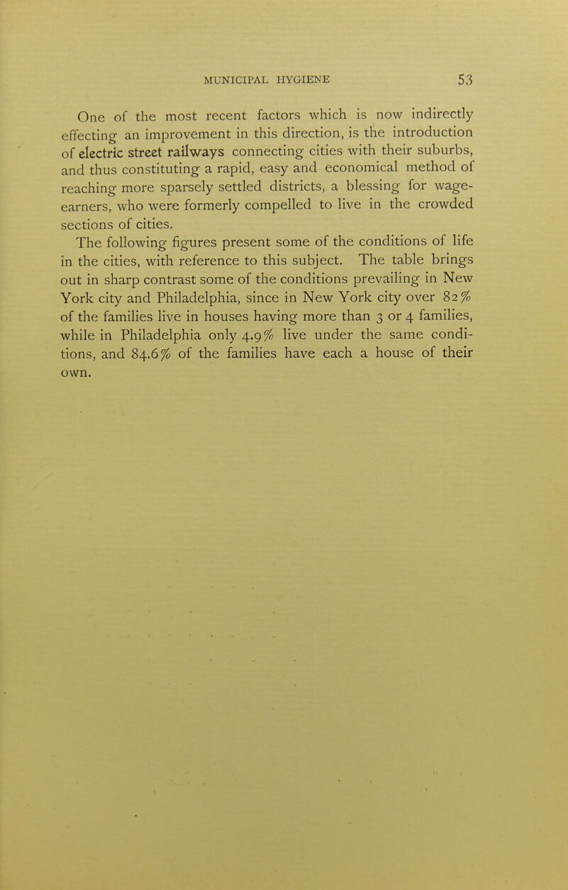 One of the most recent factors which is now indirectly effecting an improvement in this direction, is the introduction of electric street railways connecting cities with their suburbs, and thus constituting a rapid, easy and economical method of reaching more sparsely settled districts, a blessing for wage- earners, who were formerly compelled to live in the crowded sections of cities. The following figures present some of the conditions of life in the cities, with reference to this subject. The table brings out in sharp contrast some of the conditions prevailing in New York city and Philadelphia, since in New York city over 82% of the families live in houses having more than 3 or 4 families, while in Philadelphia only 4.9% live under the same condi- tions, and 84.6% of the families have each a house of their own.