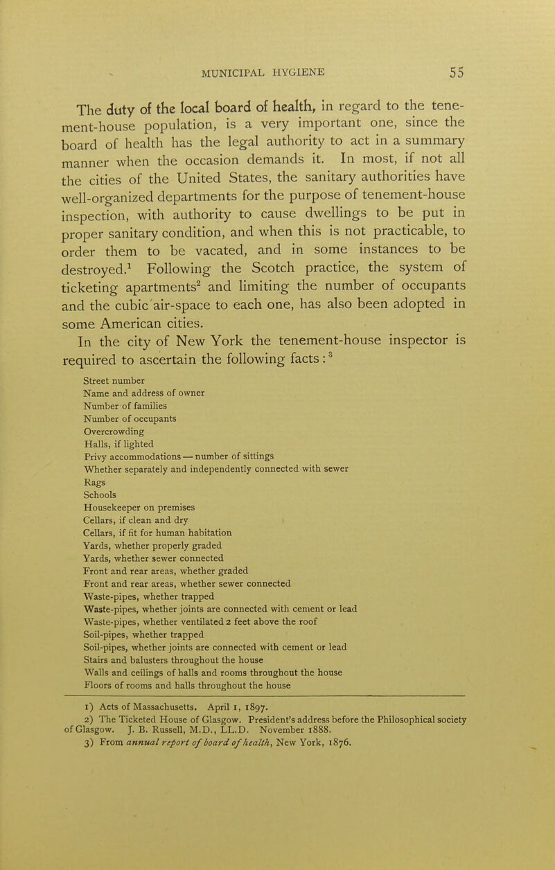 The duty of the local board of health, in regard to the tene- ment-house population, is a very important one, since the board of health has the legal authority to act in a summary manner when the occasion demands it. In most, if not all the cities of the United States, the sanitary authorities have well-organized departments for the purpose of tenement-house inspection, with authority to cause dwellings to be put in proper sanitary condition, and when this is not practicable, to order them to be vacated, and in some instances to be destroyed.1 Following the Scotch practice, the system of ticketing apartments2 and limiting the number of occupants and the cubic air-space to each one, has also been adopted in some American cities. In the city of New York the tenement-house inspector is required to ascertain the following facts:3 Street number Name and address of owner Number of families Number of occupants Overcrowding Halls, if lighted Privy accommodations — number of sittings Whether separately and independently connected with sewer Rags Schools Housekeeper on premises Cellars, if clean and dry Cellars, if fit for human habitation Yards, whether properly graded Yards, whether sewer connected Front and rear areas, whether graded Front and rear areas, whether sewer connected Vvaste-pipes, whether trapped Waste-pipes, whether joints are connected with cement or lead Waste-pipes, whether ventilated 2 feet above the roof Soil-pipes, whether trapped Soil-pipes, whether joints are connected with cement or lead Stairs and balusters throughout the house Walls and ceilings of halls and rooms throughout the house Floors of rooms and halls throughout the house 1) Acts of Massachusetts. April I, 1897. 2) The Ticketed House of Glasgow. President's address before the Philosophical society of Glasgow. J. B. Russell, M.D., LL.D. November 1888. 3) From annual report of board of health, New York, 1876.