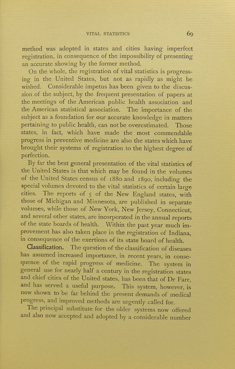 method was adopted in states and cities having imperfect registration, in consequence of the impossibility of presenting an accurate showing by the former method. On the whole, the registration of vital statistics is progress- ing in the United States, but not as rapidly as might be wished. Considerable impetus has been given to the discus- sion of the subject, by the frequent presentation of papers at the meetings of the American public health association and the American statistical association. The importance of the subject as a foundation for our accurate knowledge in matters pertaining to public health, can not be overestimated. Those states, in fact, which have made the most commendable progress in preventive medicine are also the states which have brought their systems of registration to the highest degree of perfection. By far the best general presentation of the vital statistics of the United States is that which may be found in the volumes of the United States census of 1880 and 1890, including the special volumes devoted to the vital statistics of certain large cities. The reports of 5 of the New England states, with those of Michigan and Minnesota, are published in separate volumes, while those of New York, New Jersey, Connecticut, and several other states, are incorporated in the annual reports of the state boards of health. Within the past year much im- provement has also taken place in the registration of Indiana, in consequence of the exertions of its state board of health. Classification. The question of the classification of diseases has assumed increased importance, in recent years, in conse- quence of the rapid progress of medicine. The system in general use for nearly half a century in the registration states and chief cities of the United states, has been that of Dr Farr, and has served a useful purpose. This system, however, is now shown to be far behind the present demands of medical progress, and improved methods are urgently called for. The principal substitute for the older systems now offered and also now accepted and adopted by a considerable number