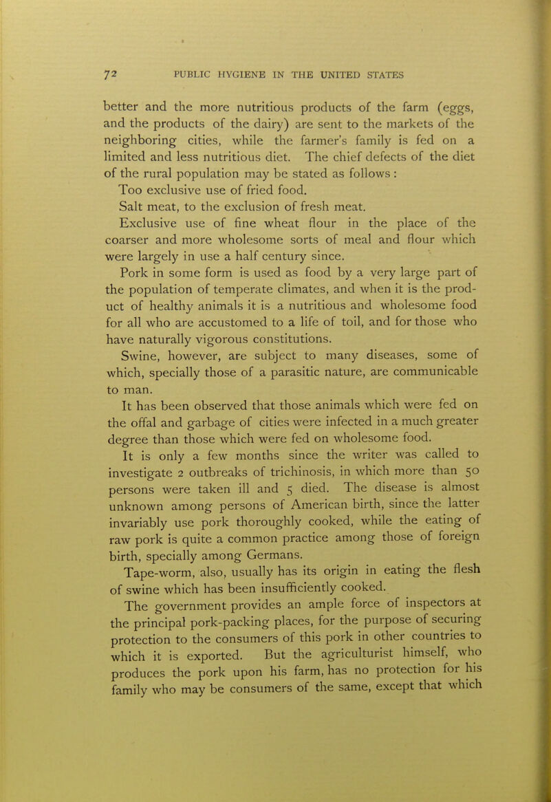 better and the more nutritious products of the farm (eggs, and the products of the dairy) are sent to the markets of the neighboring cities, while the farmer's family is fed on a limited and less nutritious diet. The chief defects of the diet of the rural population may be stated as follows : Too exclusive use of fried food. Salt meat, to the exclusion of fresh meat. Exclusive use of fine wheat flour in the place of the coarser and more wholesome sorts of meal and flour which were largely in use a half century since. Pork in some form is used as food by a very large part of the population of temperate climates, and when it is the prod- uct of healthy animals it is a nutritious and wholesome food for all who are accustomed to a life of toil, and for those who have naturally vigorous constitutions. Swine, however, are subject to many diseases, some of which, specially those of a parasitic nature, are communicable to man. It has been observed that those animals which were fed on the offal and garbage of cities were infected in a much greater degree than those which were fed on wholesome food. It is only a few months since the writer was called to investigate 2 outbreaks of trichinosis, in which more than 50 persons were taken ill and 5 died. The disease is almost unknown among persons of American birth, since the latter invariably use pork thoroughly cooked, while the eating of raw pork is quite a common practice among those of foreign birth, specially among Germans. Tape-worm, also, usually has its origin in eating the flesh of swine which has been insufficiently cooked. The government provides an ample force of inspectors at the principal pork-packing places, for the purpose of securing protection to the consumers of this pork in other countries to which it is exported. But the agriculturist himself, who produces the pork upon his farm, has no protection for his family who may be consumers of the same, except that which