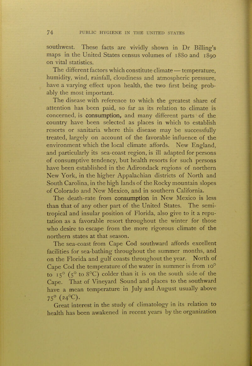 southwest. These facts are vividly shown in Dr Billing's maps in the United States census volumes of 1880 and 1890 on vital statistics. The different factors which constitute climate — temperature, humidity, wind, rainfall, cloudiness and atmospheric pressure, have a varying effect upon health, the two first being prob- ably the most important. The disease with reference to which the greatest share of attention has been paid, so far as its relation to climate is concerned, is consumption, and many different parts of the country have been selected as places in which to establish resorts or sanitaria where this disease may be successfully treated, largely on account of the favorable influence of the environment which the local climate affords. New England, and particularly its sea-coast region, is ill adapted for persons of consumptive tendency, but health resorts for such persons have been established in the Adirondack regions of northern New York, in the higher Appalachian districts of North and South Carolina, in the high lands of the Rocky mountain slopes of Colorado and New Mexico, and in southern California. The death-rate from consumption in New Mexico is less than that of any other part of the United States. The semi- tropical and insular position of Florida, also give to it a repu- tation as a favorable resort throughout the winter for those who desire to escape from the more rigorous climate of the northern states at that season. The sea-coast from Cape Cod southward affords excellent facilities for sea-bathing throughout the summer months, and on the Florida and gulf coasts throughout the year. North of Cape Cod the temperature of the water in summer is from io° to 150 (50 to 8°C) colder than it is on the south side of the Cape. That of Vineyard Sound and places to the southward have a mean temperature in July and August usually above 75° (24°C). Great interest in the study of climatology in its relation to health has been awakened in recent years by the organization