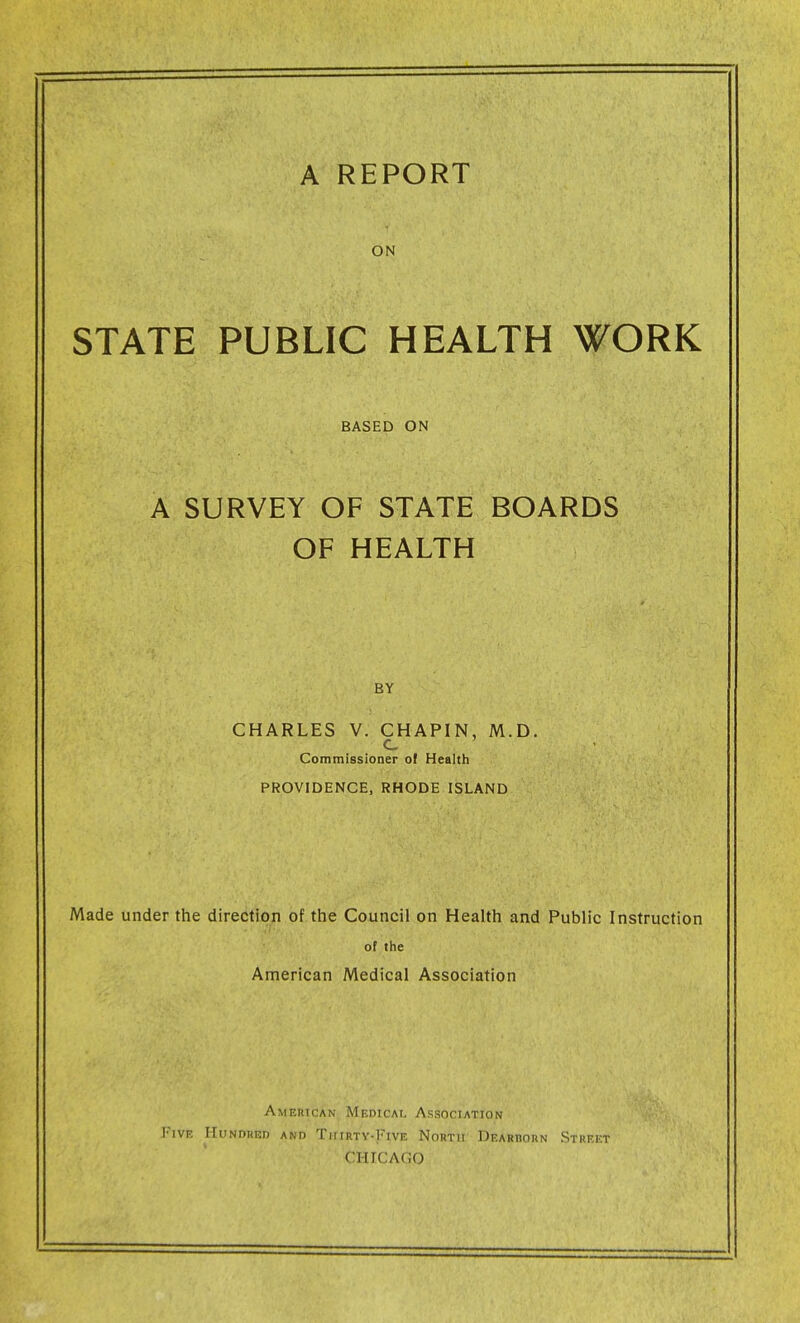 ON STATE PUBLIC HEALTH WORK BASED ON A SURVEY OF STATE BOARDS OF HEALTH BY CHARLES V. CHAPIN, M.D. c Commissioner of Health PROVIDENCE, RHODE ISLAND Made under the direction of the Council on Health and Public Instruction of the American Medical Association Amejiican Medicai, AssociatJon Five Hundred and TiTiiity-Five North Dearhorn Strrkt CHICAGO