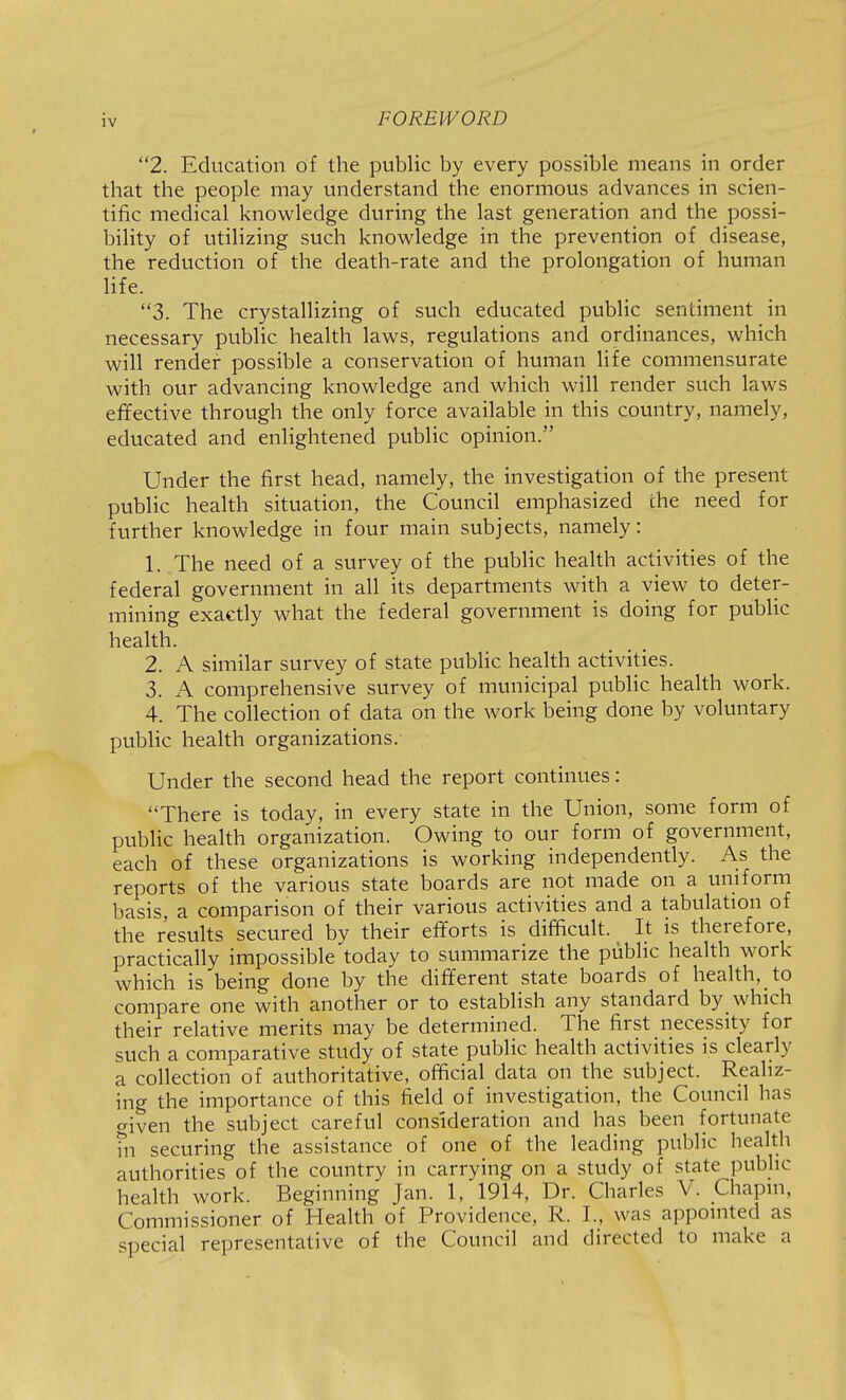 :v 2. Education of the public by every possible means in order that the people may understand the enormous advances in scien- tific medical knowledge during the last generation and the possi- bility of utilizing such knowledge in the prevention of disease, the reduction of the death-rate and the prolongation of human life. 3. The crystallizing of such educated public sentiment in necessary public health laws, regulations and ordinances, which will render possible a conservation of human life commensurate with our advancing knowledge and which will render such laws effective through the only force available in this country, namely, educated and enlightened public opinion. Under the first head, namely, the investigation of the present public health situation, the Council emphasized the need for further knowledge in four main subjects, namely: 1. The need of a survey of the public health activities of the federal government in all its departments with a view to deter- mining exactly what the federal government is doing for public health. 2. A similar survey of state public health activities. 3. A comprehensive survey of municipal public health work. 4. The collection of data on the work being done by voluntary public health organizations. Under the second head the report continues: There is today, in every state in the Union, some form of public health organization. Owing to our form of government, each of these organizations is working independently. As the reports of the various state boards are not made on a uniform basis, a comparison of their various activities and a tabulation of the results secured by their efforts is difficult. It is therefore, practically impossible today to summarize the public health work which is being done by the different state boards of health, to compare one with another or to establish any standard by which their relative merits may be determined. The first necessity for such a comparative study of state public health activities is clearly a collection of authoritative, official data on the subject. Realiz- ing the importance of this field of investigation, the Council has criven the subject careful consideration and has been fortunate ni securing the assistance of one of the leading public health authorities of the country in carrying on a study of state public health work. Beginning Jan. 1, 1914, Dr. Charles V. Chapm, Commissioner of Health of Providence, R. I., was appointed as special representative of the Council and directed to make a