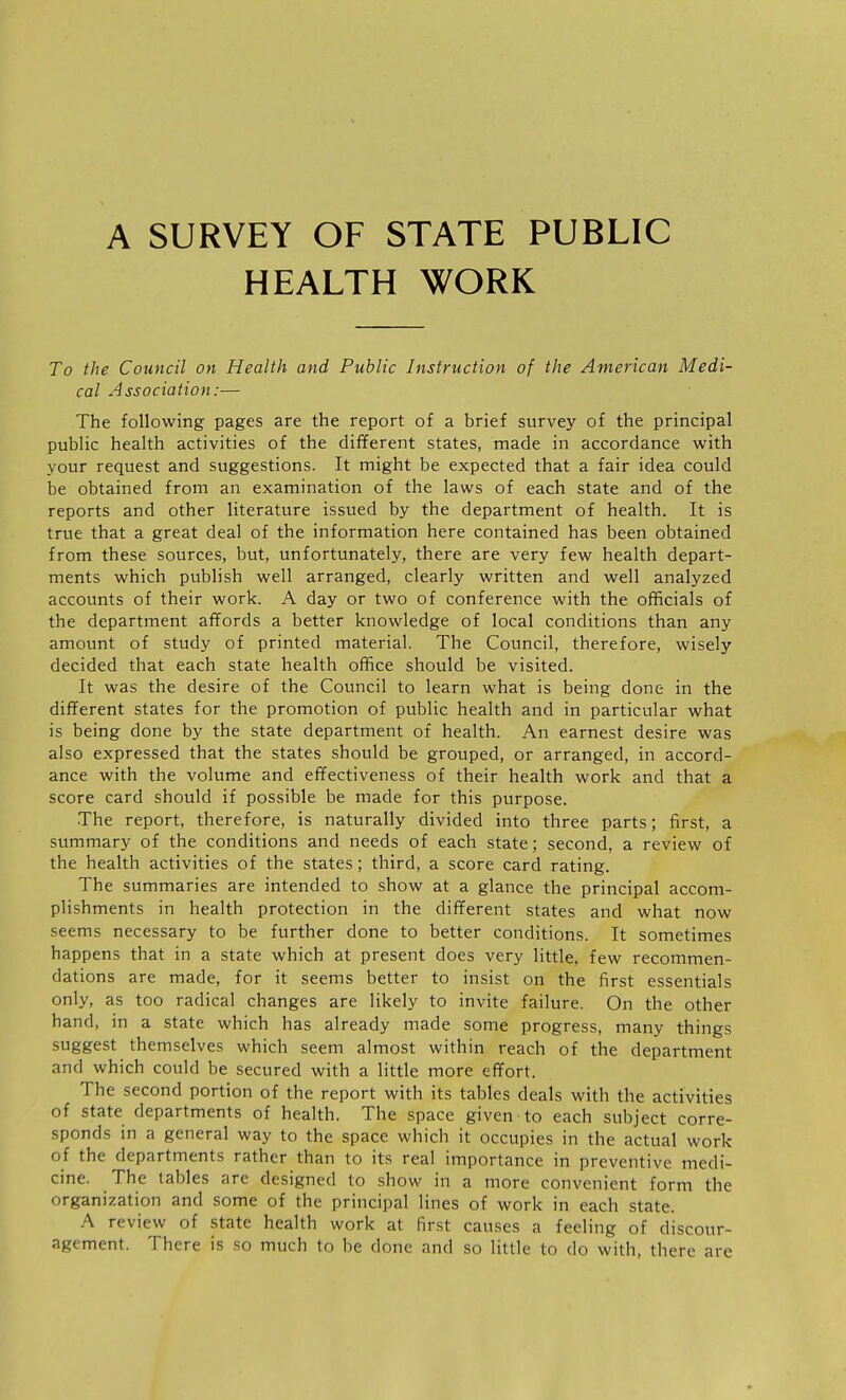 A SURVEY OF STATE PUBLIC HEALTH WORK To the Council on Health and Public Instruction of the American Medi- cal Association:— The following pages are the report of a brief survey of the principal public health activities of the different states, made in accordance with your request and suggestions. It might be expected that a fair idea could be obtained from an examination of the laws of each state and of the reports and other literature issued by the department of health. It is true that a great deal of the information here contained has been obtained from these sources, but, unfortunately, there are very few health depart- ments which publish well arranged, clearly written and well analyzed accounts of their work. A day or two of conference with the officials of the department affords a better knowledge of local conditions than any amount of study of printed material. The Council, therefore, wisely decided that each state health office should be visited. It was the desire of the Council to learn what is being done in the different states for the promotion of public health and in particular what is being done by the state department of health. An earnest desire was also expressed that the states should be grouped, or arranged, in accord- ance with the volume and effectiveness of their health work and that a score card should if possible be made for this purpose. The report, therefore, is naturally divided into three parts; first, a summary of the conditions and needs of each state; second, a review of the health activities of the states; third, a score card rating. The summaries are intended to show at a glance the principal accom- plishments in health protection in the different states and what now seems necessary to be further done to better conditions. It sometimes happens that in a state which at present does very little, few recommen- dations are made, for it seems better to insist on the first essentials only, as too radical changes are likely to invite failure. On the other hand, in a state which has already made some progress, many things suggest themselves which seem almost within reach of the department and which could be secured with a little more effort. The second portion of the report with its tables deals with the activities of state departments of health. The space given to each subject corre- sponds in a general way to the space which it occupies in the actual work of the departments rather than to its real importance in preventive medi- cine. The tables are designed to show in a more convenient form the organization and some of the principal lines of work in each state. A review of state health work at first causes a feeling of discour- agement. There is so much to be done and so little to do with, there are