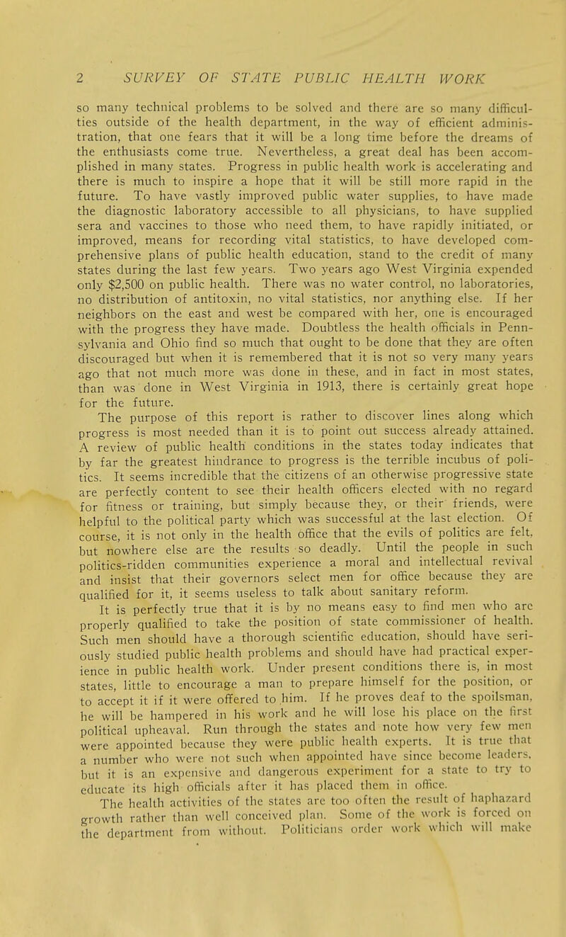 so many technical problems to be solved and there are so many difficul- ties outside of the health department, in the way of efficient adminis- tration, that one fears that it will be a long time before the dreams of the enthusiasts come true. Nevertheless, a great deal has been accom- plished in many states. Progress in public health work is accelerating and there is much to inspire a hope that it will be still more rapid in the future. To have vastly improved public water supplies, to have made the diagnostic laboratory accessible to all physicians, to have supplied sera and vaccines to those who need them, to have rapidly initiated, or improved, means for recording vital statistics, to have developed com- prehensive plans of public health education, stand to the credit of many states during the last few years. Two years ago West Virginia expended only $2,500 on public health. There was no water control, no laboratories, no distribution of antitoxin, no vital statistics, nor anything else. If her neighbors on the east and west be compared with her, one is encouraged with the progress they have made. Doubtless the health officials in Penn- sylvania and Ohio find so much that ought to be done that they are often discouraged but when it is remembered that it is not so very many years ago that not much more was done in these, and in fact in most states, than was done in West Virginia in 1913, there is certainly great hope for the future. The purpose of this report is rather to discover lines along which progress is most needed than it is to point out success already attained. A review of public health conditions in the states today indicates that by far the greatest hindrance to progress is the terrible incubus of poli- tics. It seems incredible that the citizens of an otherwise progressive state are perfectly content to see their health officers elected with no regard for fitness or training, but simply because they, or their friends, were helpful to the political party which was successful at the last election. Of course, it is not only in the health office that the evils of politics are felt, but nowhere else are the results so deadly. Until the people in such politics-ridden communities experience a moral and intellectual revival and insist that their governors select men for office because they are qualified for it, it seems useless to talk about sanitary reform. It is perfectly true that it is by no means easy to find men who arc properly qualified to take the position of state commissioner of health. Such men should have a thorough scientific education, should have seri- ously studied public health problems and should have had practical exper- ience in public health work. Under present conditions there is, in most states, little to encourage a man to prepare himself for the position, or to accept it if it were offered to him. If he proves deaf to the spoilsman, he will be hampered in his work and he will lose his place on the first political upheaval. Run through the states and note how very few men were appointed because they were public health experts. It is true that a number who were not such when appointed have since become leaders, but it is an expensive and dangerous experiment for a state to try to educate its high officials after it has placed them in office. The health activities of the states are too often the result of haphazard growth rather than well conceived plan. Some of the work is forced on the department from without. Politicians order work which will make