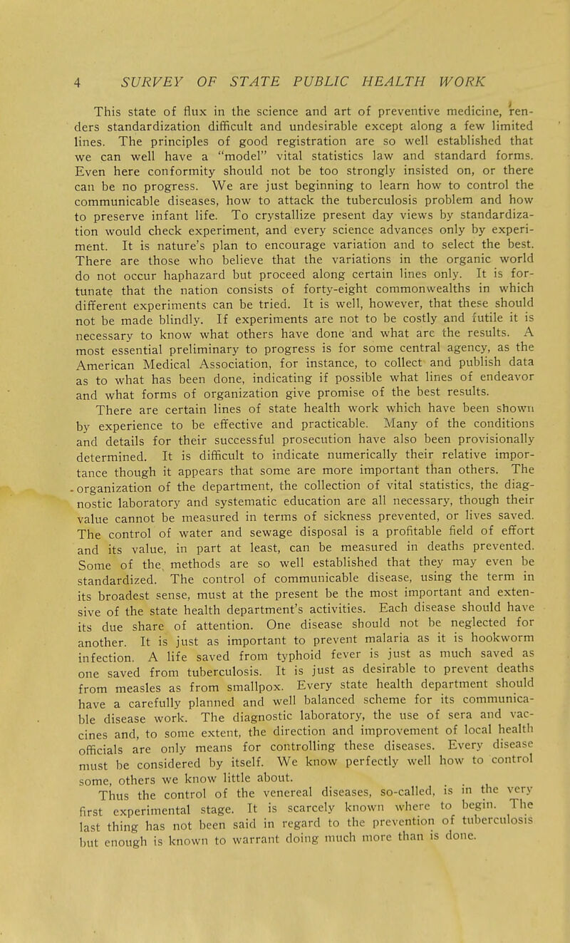 This state of flux in the science and art of preventive medicine, ren- ders standardization difficult and undesirable except along a few limited lines. The principles of good registration are so well established that we can well have a model vital statistics law and standard forms. Even here conformity should not be too strongly insisted on, or there can be no progress. We are just beginning to learn how to control the communicable diseases, how to attack the tuberculosis problem and how to preserve infant life. To crystallize present day views by standardiza- tion would check experiment, and every science advances only by experi- ment. It is nature's plan to encourage variation and to select the best. There are those who believe that the variations in the organic world do not occur haphazard but proceed along certain lines only. It is for- tunate that the nation consists of forty-eight commonwealths in which different experiments can be tried. It is well, however, that these should not be made blindly. If experiments are not to be costly and futile it is necessary to know what others have done and what arc the results. A most essential preliminary to progress is for some central agency, as the American Medical Association, for instance, to collect and publish data as to what has been done, indicating if possible what lines of endeavor and what forms of organization give promise of the best results. There are certain lines of state health work which have been shown by experience to be effective and practicable. Many of the conditions and details for their successful prosecution have also been provisionally determined. It is difficult to indicate numerically their relative impor- tance though it appears that some are more important than others. The -organization of the department, the collection of vital statistics, the diag- nostic laboratory and systematic education are all necessary, though their value cannot be measured in terms of sickness prevented, or lives saved. The control of water and sewage disposal is a profitable field of effort and its value, in part at least, can be measured in deaths prevented. Some of the, methods are so well established that they may even be standardized. The control of communicable disease, using the term in its broadest sense, must at the present be the most important and exten- sive of the state health department's activities. Each disease should have its due share of attention. One disease should not be neglected for another. It is just as important to prevent malaria as it is hookworm infection. A life saved from typhoid fever is just as much saved as one saved from tuberculosis. It is just as desirable to prevent deaths from measles as from smallpox. Every state health department should have a carefully planned and well balanced scheme for its communica- ble disease work. The diagnostic laboratory, the use of sera and vac- cines and, to some extent, the direction and improvement of local health officials are only means for controlling these diseases. Every disease must be considered by itself. We know perfectly well how to control some, others we know little about. _ Thus the control of the venereal diseases, so-called, is m the very first experimental stage. It is scarcely known where to begin. The last thing has not been said in regard to the prevention of tuberculosis but enough is known to warrant doing much more than is done.