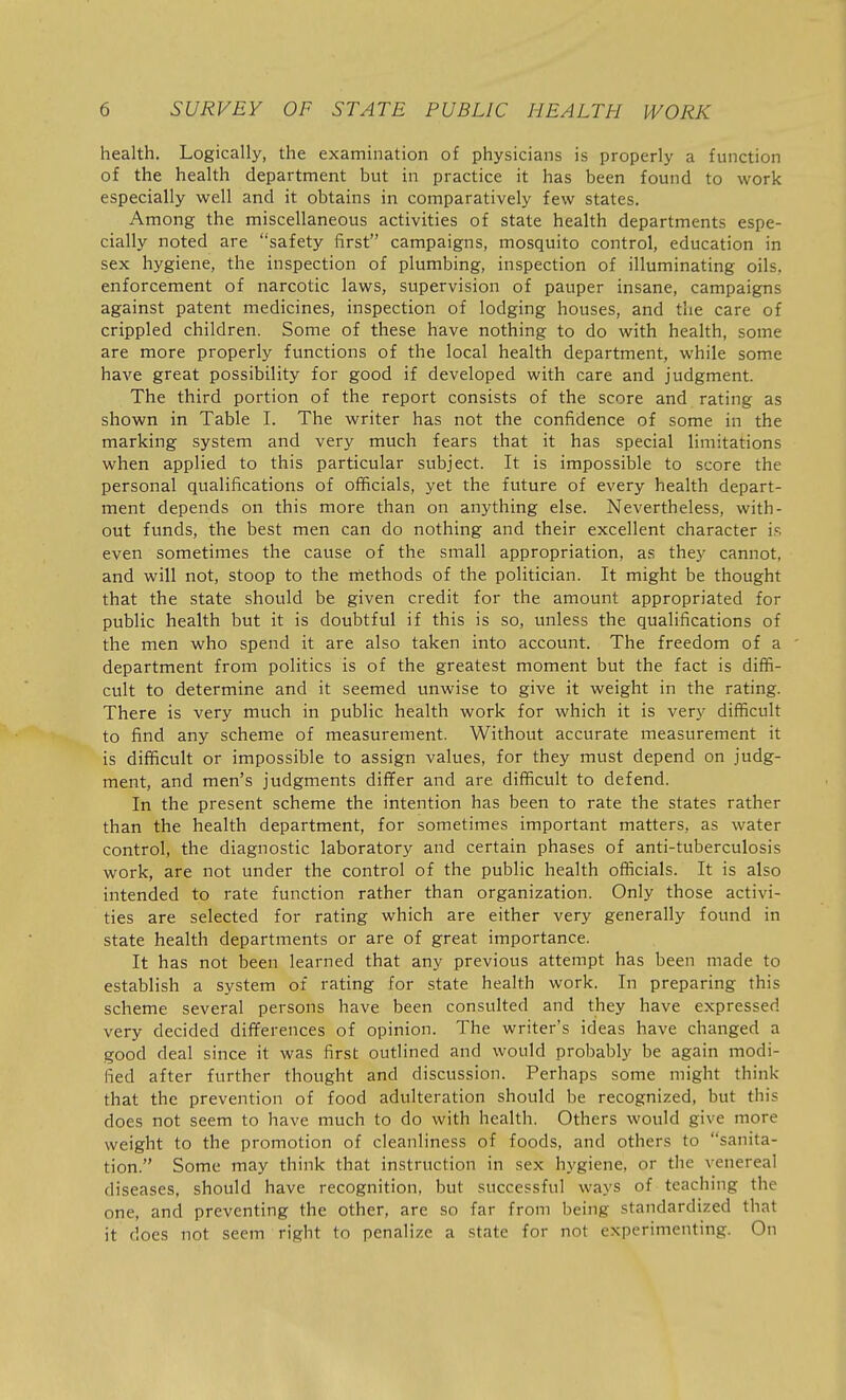 health. Logically, the examination of physicians is properly a function of the health department but in practice it has been found to work especially well and it obtains in comparatively few states. Among the miscellaneous activities of state health departments espe- cially noted are safety first campaigns, mosquito control, education in sex hygiene, the inspection of plumbing, inspection of illuminating oils, enforcement of narcotic laws, supervision of pauper insane, campaigns against patent medicines, inspection of lodging houses, and the care of crippled children. Some of these have nothing to do with health, some are more properly functions of the local health department, while some have great possibility for good if developed with care and judgment. The third portion of the report consists of the score and rating as shown in Table I. The writer has not the confidence of some in the marking system and very much fears that it has special limitations when applied to this particular subject. It is impossible to score the personal qualifications of officials, yet the future of every health depart- ment depends on this more than on anything else. Nevertheless, with- out funds, the best men can do nothing and their excellent character is even sometimes the cause of the small appropriation, as they cannot, and will not, stoop to the rnethods of the politician. It might be thought that the state should be given credit for the amount appropriated for public health but it is doubtful if this is so, unless the qualifications of the men who spend it are also taken into account. The freedom of a department from politics is of the greatest moment but the fact is diffi- cult to determine and it seemed unwise to give it weight in the rating. There is very much in public health work for which it is very difficult to find any scheme of measurement. Without accurate measurement it is difficult or impossible to assign values, for they must depend on judg- ment, and men's judgments differ and are difficult to defend. In the present scheme the intention has been to rate the states rather than the health department, for sometimes important matters, as water control, the diagnostic laboratory and certain phases of anti-tuberculosis work, are not under the control of the public health officials. It is also intended to rate function rather than organization. Only those activi- ties are selected for rating which are either very generally found in state health departments or are of great importance. It has not been learned that any previous attempt has been made to establish a system of rating for state health work. In preparing this scheme several persons have been consulted and they have expressed very decided differences of opinion. The writer's ideas have changed a good deal since it was first outlined and would probably be again modi- fied after further thought and discussion. Perhaps some might think that the prevention of food adulteration should be recognized, but this does not seem to have much to do with health. Others would give more weight to the promotion of cleanliness of foods, and others to sanita- tion. Some may think that instruction in sex hygiene, or the venereal diseases, should have recognition, but successful ways of teaching the one, and preventing the other, are so far from being standardized that it does not seem right to penalize a state for not experimenting. On
