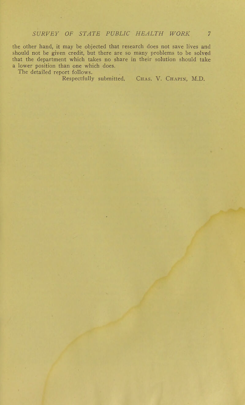 the other hand, it may be objected that research does not save lives and should not be given credit, but there are so many problems to be solved that the department which takes no share in their solution should take a lower position than one which does. The detailed report follows. Respectfully submitted, Chas. V. Chapin, M.D.