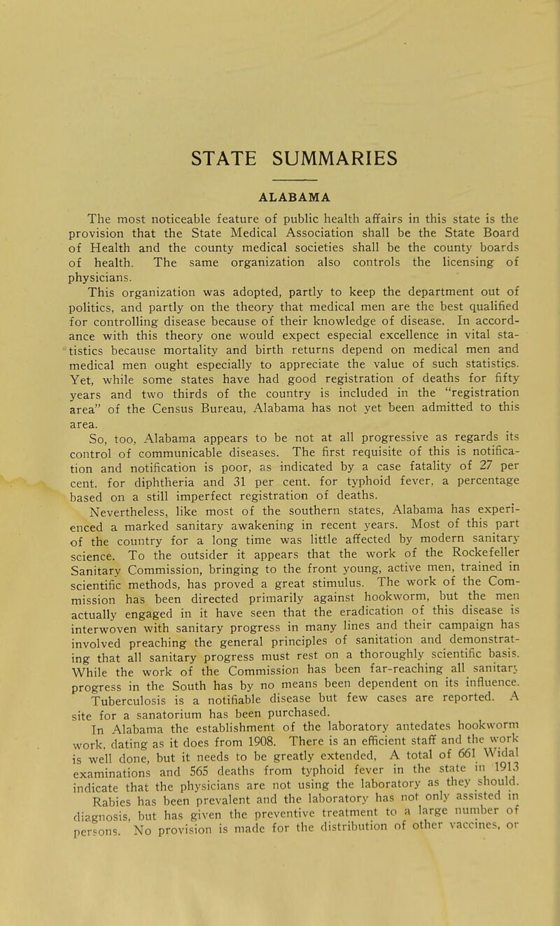 STATE SUMMARIES ALABAMA The most noticeable feature of public health affairs in this state is the provision that the State Medical Association shall be the State Board of Health and the county medical societies shall be the county boards of health. The same organization also controls the licensing of physicians. This organization was adopted, partly to keep the department out of politics, and partly on the theory that medical men are the best qualified for controlling disease because of their knowledge of disease. In accord- ance with this theory one would expect especial excellence in vital sta- tistics because mortality and birth returns depend on medical men and medical men ought especially to appreciate the value of such statistics. Yet, while some states have had good registration of deaths for fifty years and two thirds of the country is included in the registration area of the Census Bureau, Alabama has not yet been admitted to this area. So, too, Alabama appears to be not at all progressive as regards its control of communicable diseases. The first requisite of this is notifica- tion and notification is poor, as indicated by a case fatality of 27 per cent, for diphtheria and 31 per cent, for typhoid fever, a percentage based on a still imperfect registration of deaths. Nevertheless, like most of the southern states, Alabama has experi- enced a marked sanitary awakening in recent years. Most of this part of the country for a long time was little affected by modern sanitary science. To the outsider it appears that the work of the Rockefeller Sanitary Commission, bringing to the front young, active men, trained in scientific methods, has proved a great stimulus. The work of the Com- mission has been directed primarily against hookworm, but the men actually engaged in it have seen that the eradication of this disease is interwoven with sanitary progress in many lines and their campaign has involved preaching the general principles of sanitation and demonstrat- ing that all sanitary progress must rest on a thoroughly scientific basis. While the work of the Commission has been far-reaching all sanitary progress in the South has by no means been dependent on its influence. Tuberculosis is a notifiable disease but few cases are reported. A site for a sanatorium has been purchased. In Alabama the establishment of the laboratory antedates hookworm work, dating as it does from 1908. There is an ef!icient staff and the work is well done, but it needs to be greatly extended, A total of 661 Widal examinations and 565 deaths from typhoid fever in the state m 1913 indicate that the physicians are not using the laboratory as they should. Rabies has been prevalent and the laboratory has not only assisted m diagnosis, but has given the preventive treatment to a large number of persons No provision is made for the distribution of other vaccmes. or