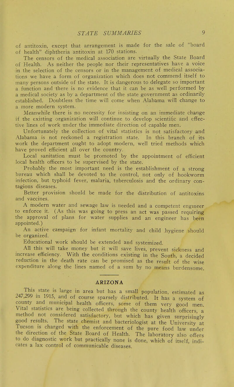 of antitoxin, except that arrangement is made for the sale of board of health diphtheria antitoxin at 170 stations. The censors of the medical association are virtually the State Board of Health. As neither the people nor their representatives have a voice in the selection of the censors or in the management of medical associa- tions we have a form of organization which does not commend itself to many persons outside of the state. It is dangerous to delegate so important a function and there is no evidence that it can be as well performed by a medical society as by a department of the state government as ordinarily established. Doubtless the time will come when Alabama will change to a more modern system. Meanwhile there is no necessity for insisting on an immediate change if the existing organization will continue to develop scientific and effec- tive lines of work under the immediate direction of capable men. Unfortunately the collection of vital statistics is not satisfactory and Alabama is not reckoned a registration state. In this branch of its work the department ought to adopt modern, well tried methods which have proved efficient all over the country. Local sanitation must be promoted by the appointment of efficient local health officers to be supervised by the state. Probably the most important need is the establishment of a strong bureau which shall be devoted to the control, not only of hookworm infection, but typhoid fever, malaria, tuberculosis and the ordinary con- tagious diseases. Better provision should be made for the distribution of antitoxins and vaccines. A modern water and sewage law is needed and a competent engmeer to enforce it. (As this was going to press an act was passed requiring the approval of plans for water supplies and an engineer has been appointed.) An active campaign for infant mortality and child hygiene should be organized. Educational work should be extended and systemized. All this will take money but it will save lives, prevent sickness and increase efficiency. With the conditions existing in the South, a decided reduction in the death rate can be promised as the result of the wise expenditure along the lines named of a sum by no means burdensome. ARIZONA This state is large in area but has a small population, estimated as 247,299 m 1915, and of course sparsely distributed. It has a system of county and municipal health officers, some of them very good men. Vital statistics are being collected through the county health officers a method not considered satisfactory, but which has given surprisingly good results. The state chemist and bacteriologist at the University at Tucson is charged with the enforcement of the pure food law under the direction of the State Board of Health. The laboratory also offers to do diagnostic work but practically none is done, which of itself, indi- cates a lax control of communicable diseases.